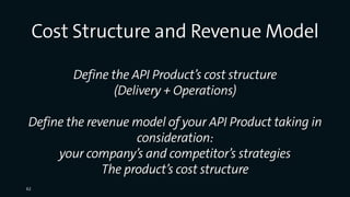 Cost Structure and Revenue Model
Define the API Product’s cost structure
(Delivery + Operations)
Define the revenue model of your API Product taking in
consideration:
your company’s and competitor’s strategies
The product’s cost structure
62
 