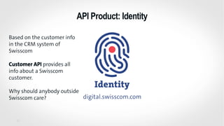 API Product: Identity
27
Based on the customer info
in the CRM system of
Swisscom
Customer API provides all
info about a Swisscom
customer.
Why should anybody outside
Swisscom care?
 