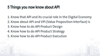 1. Know that API and its crucial role in the Digital Economy
2. Know about API and VPI (Value Proposition Interface) is
3. Know how to do API Product Design
4. Know how to do API Product Strategy
5. Know how to do API Product Execution
5 Things you now know aboutAPI
77
 