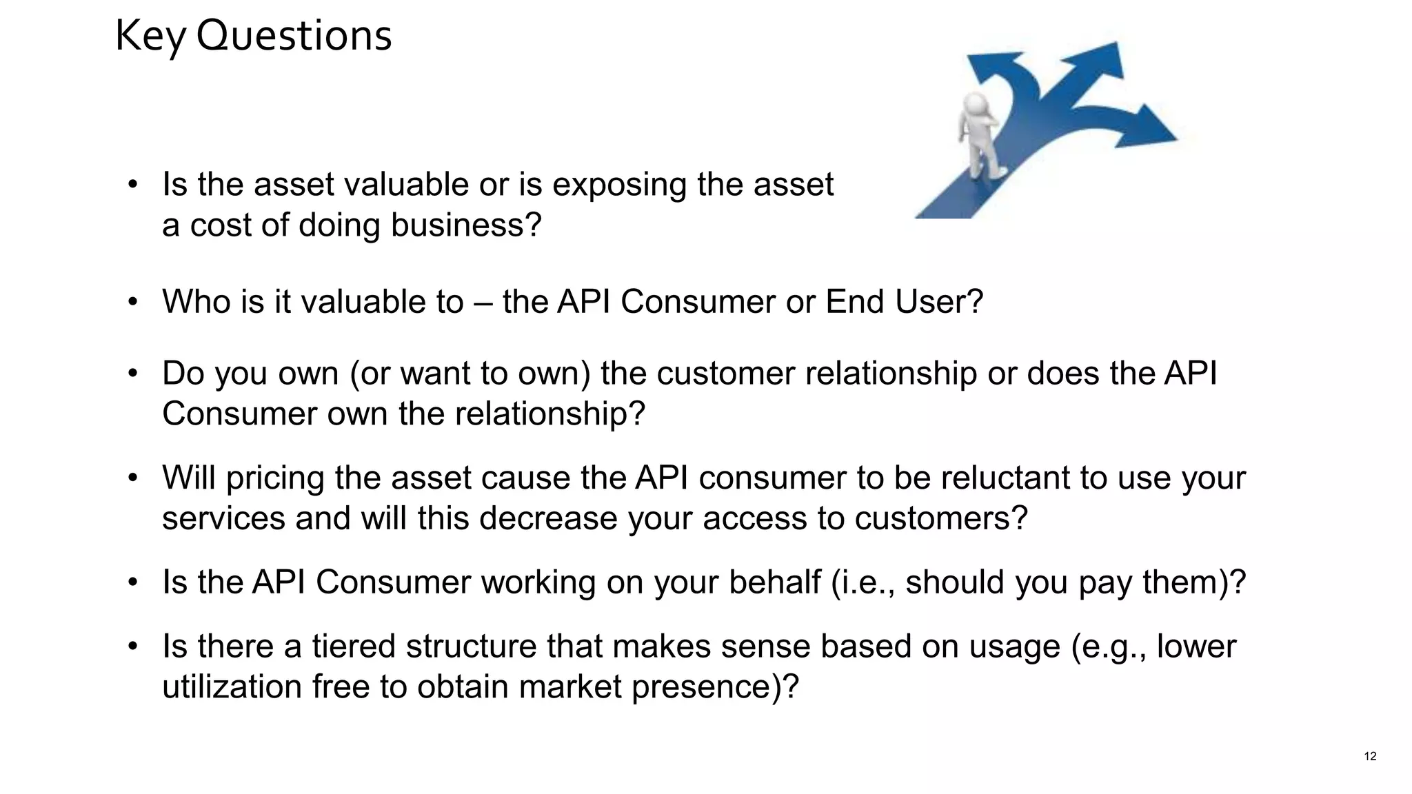 Key Questions
12
• Is the asset valuable or is exposing the asset
a cost of doing business?
• Who is it valuable to – the API Consumer or End User?
• Do you own (or want to own) the customer relationship or does the API
Consumer own the relationship?
• Will pricing the asset cause the API consumer to be reluctant to use your
services and will this decrease your access to customers?
• Is the API Consumer working on your behalf (i.e., should you pay them)?
• Is there a tiered structure that makes sense based on usage (e.g., lower
utilization free to obtain market presence)?
 