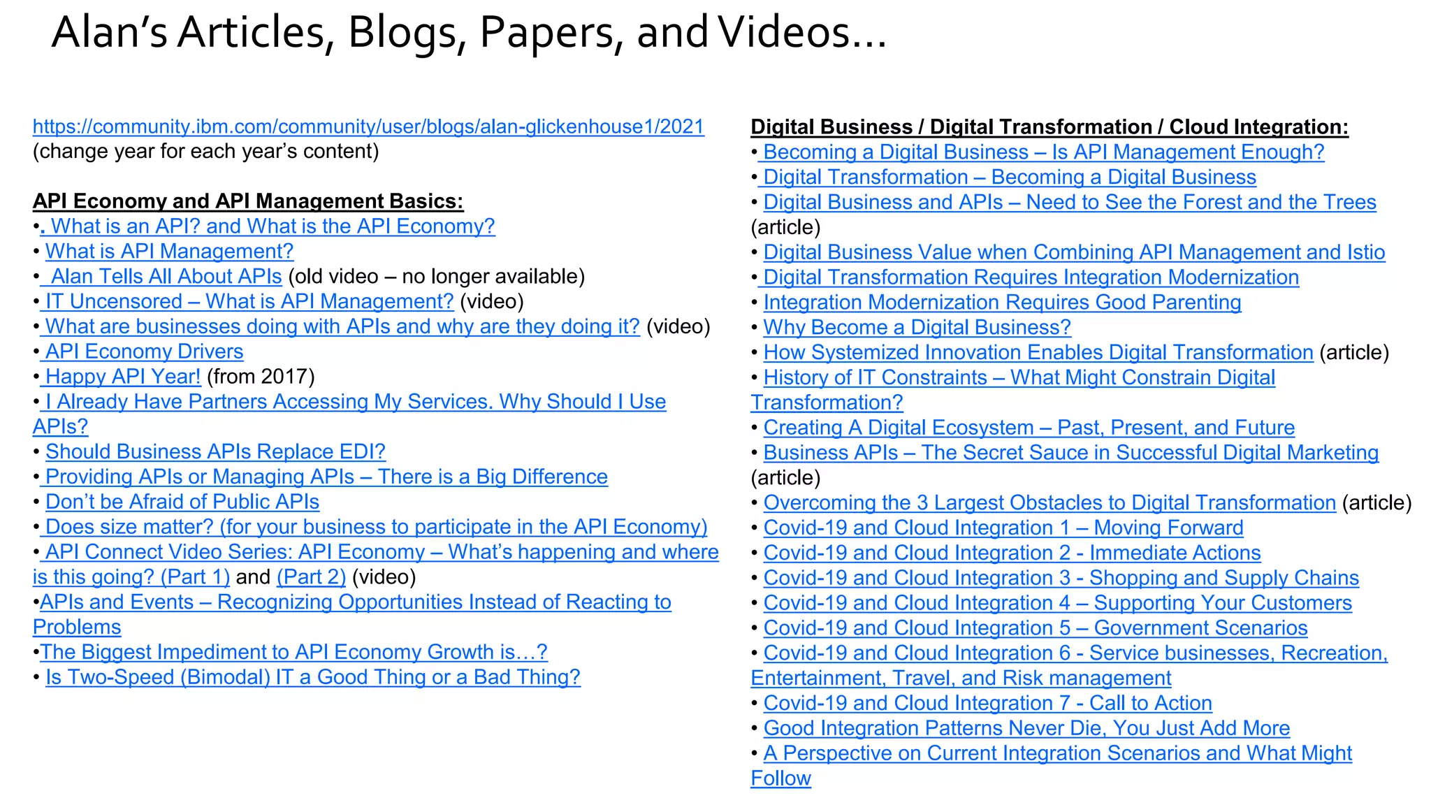 Alan’s Articles, Blogs, Papers, andVideos…
https://community.ibm.com/community/user/blogs/alan-glickenhouse1/2021
(change year for each year’s content)
API Economy and API Management Basics:
•. What is an API? and What is the API Economy?
• What is API Management?
• Alan Tells All About APIs (old video – no longer available)
• IT Uncensored – What is API Management? (video)
• What are businesses doing with APIs and why are they doing it? (video)
• API Economy Drivers
• Happy API Year! (from 2017)
• I Already Have Partners Accessing My Services. Why Should I Use
APIs?
• Should Business APIs Replace EDI?
• Providing APIs or Managing APIs – There is a Big Difference
• Don’t be Afraid of Public APIs
• Does size matter? (for your business to participate in the API Economy)
• API Connect Video Series: API Economy – What’s happening and where
is this going? (Part 1) and (Part 2) (video)
•APIs and Events – Recognizing Opportunities Instead of Reacting to
Problems
•The Biggest Impediment to API Economy Growth is…?
• Is Two-Speed (Bimodal) IT a Good Thing or a Bad Thing?
Digital Business / Digital Transformation / Cloud Integration:
• Becoming a Digital Business – Is API Management Enough?
• Digital Transformation – Becoming a Digital Business
• Digital Business and APIs – Need to See the Forest and the Trees
(article)
• Digital Business Value when Combining API Management and Istio
• Digital Transformation Requires Integration Modernization
• Integration Modernization Requires Good Parenting
• Why Become a Digital Business?
• How Systemized Innovation Enables Digital Transformation (article)
• History of IT Constraints – What Might Constrain Digital
Transformation?
• Creating A Digital Ecosystem – Past, Present, and Future
• Business APIs – The Secret Sauce in Successful Digital Marketing
(article)
• Overcoming the 3 Largest Obstacles to Digital Transformation (article)
• Covid-19 and Cloud Integration 1 – Moving Forward
• Covid-19 and Cloud Integration 2 - Immediate Actions
• Covid-19 and Cloud Integration 3 - Shopping and Supply Chains
• Covid-19 and Cloud Integration 4 – Supporting Your Customers
• Covid-19 and Cloud Integration 5 – Government Scenarios
• Covid-19 and Cloud Integration 6 - Service businesses, Recreation,
Entertainment, Travel, and Risk management
• Covid-19 and Cloud Integration 7 - Call to Action
• Good Integration Patterns Never Die, You Just Add More
• A Perspective on Current Integration Scenarios and What Might
Follow
 
