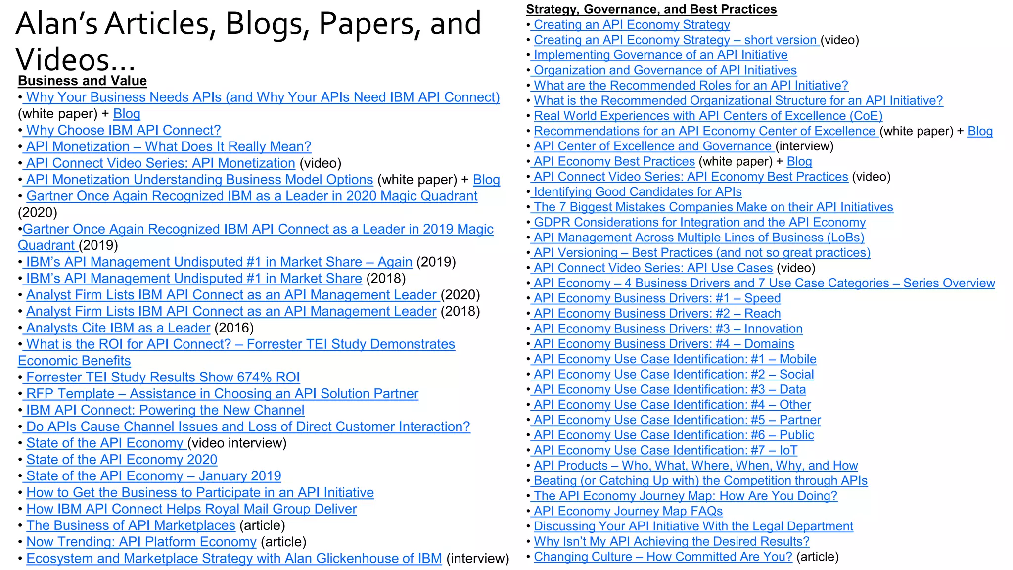 Alan’s Articles, Blogs, Papers, and
Videos…
Business and Value
• Why Your Business Needs APIs (and Why Your APIs Need IBM API Connect)
(white paper) + Blog
• Why Choose IBM API Connect?
• API Monetization – What Does It Really Mean?
• API Connect Video Series: API Monetization (video)
• API Monetization Understanding Business Model Options (white paper) + Blog
• Gartner Once Again Recognized IBM as a Leader in 2020 Magic Quadrant
(2020)
•Gartner Once Again Recognized IBM API Connect as a Leader in 2019 Magic
Quadrant (2019)
• IBM’s API Management Undisputed #1 in Market Share – Again (2019)
• IBM’s API Management Undisputed #1 in Market Share (2018)
• Analyst Firm Lists IBM API Connect as an API Management Leader (2020)
• Analyst Firm Lists IBM API Connect as an API Management Leader (2018)
• Analysts Cite IBM as a Leader (2016)
• What is the ROI for API Connect? – Forrester TEI Study Demonstrates
Economic Benefits
• Forrester TEI Study Results Show 674% ROI
• RFP Template – Assistance in Choosing an API Solution Partner
• IBM API Connect: Powering the New Channel
• Do APIs Cause Channel Issues and Loss of Direct Customer Interaction?
• State of the API Economy (video interview)
• State of the API Economy 2020
• State of the API Economy – January 2019
• How to Get the Business to Participate in an API Initiative
• How IBM API Connect Helps Royal Mail Group Deliver
• The Business of API Marketplaces (article)
• Now Trending: API Platform Economy (article)
• Ecosystem and Marketplace Strategy with Alan Glickenhouse of IBM (interview)
Strategy, Governance, and Best Practices
• Creating an API Economy Strategy
• Creating an API Economy Strategy – short version (video)
• Implementing Governance of an API Initiative
• Organization and Governance of API Initiatives
• What are the Recommended Roles for an API Initiative?
• What is the Recommended Organizational Structure for an API Initiative?
• Real World Experiences with API Centers of Excellence (CoE)
• Recommendations for an API Economy Center of Excellence (white paper) + Blog
• API Center of Excellence and Governance (interview)
• API Economy Best Practices (white paper) + Blog
• API Connect Video Series: API Economy Best Practices (video)
• Identifying Good Candidates for APIs
• The 7 Biggest Mistakes Companies Make on their API Initiatives
• GDPR Considerations for Integration and the API Economy
• API Management Across Multiple Lines of Business (LoBs)
• API Versioning – Best Practices (and not so great practices)
• API Connect Video Series: API Use Cases (video)
• API Economy – 4 Business Drivers and 7 Use Case Categories – Series Overview
• API Economy Business Drivers: #1 – Speed
• API Economy Business Drivers: #2 – Reach
• API Economy Business Drivers: #3 – Innovation
• API Economy Business Drivers: #4 – Domains
• API Economy Use Case Identification: #1 – Mobile
• API Economy Use Case Identification: #2 – Social
• API Economy Use Case Identification: #3 – Data
• API Economy Use Case Identification: #4 – Other
• API Economy Use Case Identification: #5 – Partner
• API Economy Use Case Identification: #6 – Public
• API Economy Use Case Identification: #7 – IoT
• API Products – Who, What, Where, When, Why, and How
• Beating (or Catching Up with) the Competition through APIs
• The API Economy Journey Map: How Are You Doing?
• API Economy Journey Map FAQs
• Discussing Your API Initiative With the Legal Department
• Why Isn’t My API Achieving the Desired Results?
• Changing Culture – How Committed Are You? (article)
 
