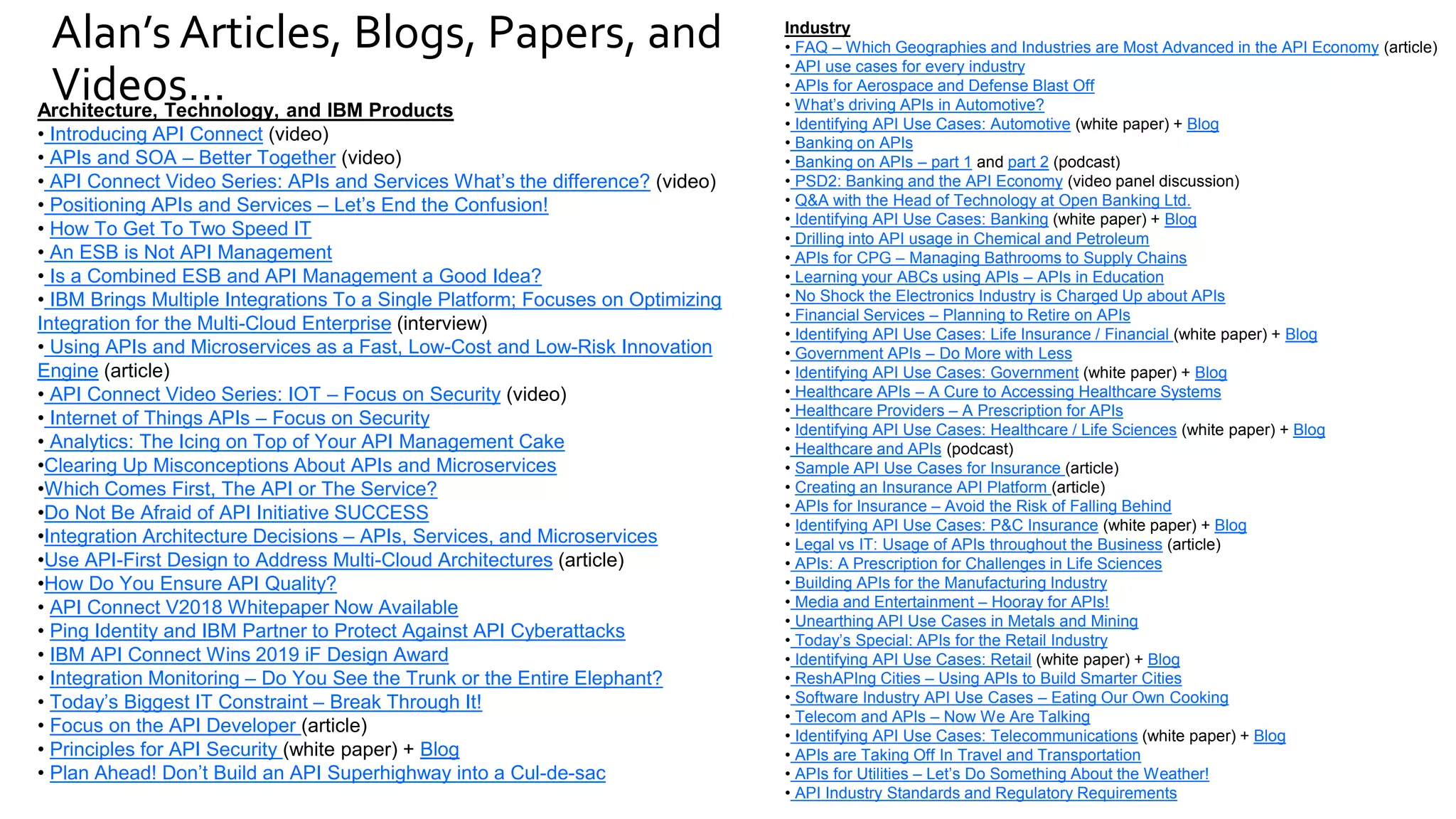 Alan’s Articles, Blogs, Papers, and
Videos…
Industry
• FAQ – Which Geographies and Industries are Most Advanced in the API Economy (article)
• API use cases for every industry
• APIs for Aerospace and Defense Blast Off
• What’s driving APIs in Automotive?
• Identifying API Use Cases: Automotive (white paper) + Blog
• Banking on APIs
• Banking on APIs – part 1 and part 2 (podcast)
• PSD2: Banking and the API Economy (video panel discussion)
• Q&A with the Head of Technology at Open Banking Ltd.
• Identifying API Use Cases: Banking (white paper) + Blog
• Drilling into API usage in Chemical and Petroleum
• APIs for CPG – Managing Bathrooms to Supply Chains
• Learning your ABCs using APIs – APIs in Education
• No Shock the Electronics Industry is Charged Up about APIs
• Financial Services – Planning to Retire on APIs
• Identifying API Use Cases: Life Insurance / Financial (white paper) + Blog
• Government APIs – Do More with Less
• Identifying API Use Cases: Government (white paper) + Blog
• Healthcare APIs – A Cure to Accessing Healthcare Systems
• Healthcare Providers – A Prescription for APIs
• Identifying API Use Cases: Healthcare / Life Sciences (white paper) + Blog
• Healthcare and APIs (podcast)
• Sample API Use Cases for Insurance (article)
• Creating an Insurance API Platform (article)
• APIs for Insurance – Avoid the Risk of Falling Behind
• Identifying API Use Cases: P&C Insurance (white paper) + Blog
• Legal vs IT: Usage of APIs throughout the Business (article)
• APIs: A Prescription for Challenges in Life Sciences
• Building APIs for the Manufacturing Industry
• Media and Entertainment – Hooray for APIs!
• Unearthing API Use Cases in Metals and Mining
• Today’s Special: APIs for the Retail Industry
• Identifying API Use Cases: Retail (white paper) + Blog
• ReshAPIng Cities – Using APIs to Build Smarter Cities
• Software Industry API Use Cases – Eating Our Own Cooking
• Telecom and APIs – Now We Are Talking
• Identifying API Use Cases: Telecommunications (white paper) + Blog
• APIs are Taking Off In Travel and Transportation
• APIs for Utilities – Let’s Do Something About the Weather!
• API Industry Standards and Regulatory Requirements
Architecture, Technology, and IBM Products
• Introducing API Connect (video)
• APIs and SOA – Better Together (video)
• API Connect Video Series: APIs and Services What’s the difference? (video)
• Positioning APIs and Services – Let’s End the Confusion!
• How To Get To Two Speed IT
• An ESB is Not API Management
• Is a Combined ESB and API Management a Good Idea?
• IBM Brings Multiple Integrations To a Single Platform; Focuses on Optimizing
Integration for the Multi-Cloud Enterprise (interview)
• Using APIs and Microservices as a Fast, Low-Cost and Low-Risk Innovation
Engine (article)
• API Connect Video Series: IOT – Focus on Security (video)
• Internet of Things APIs – Focus on Security
• Analytics: The Icing on Top of Your API Management Cake
•Clearing Up Misconceptions About APIs and Microservices
•Which Comes First, The API or The Service?
•Do Not Be Afraid of API Initiative SUCCESS
•Integration Architecture Decisions – APIs, Services, and Microservices
•Use API-First Design to Address Multi-Cloud Architectures (article)
•How Do You Ensure API Quality?
• API Connect V2018 Whitepaper Now Available
• Ping Identity and IBM Partner to Protect Against API Cyberattacks
• IBM API Connect Wins 2019 iF Design Award
• Integration Monitoring – Do You See the Trunk or the Entire Elephant?
• Today’s Biggest IT Constraint – Break Through It!
• Focus on the API Developer (article)
• Principles for API Security (white paper) + Blog
• Plan Ahead! Don’t Build an API Superhighway into a Cul-de-sac
 