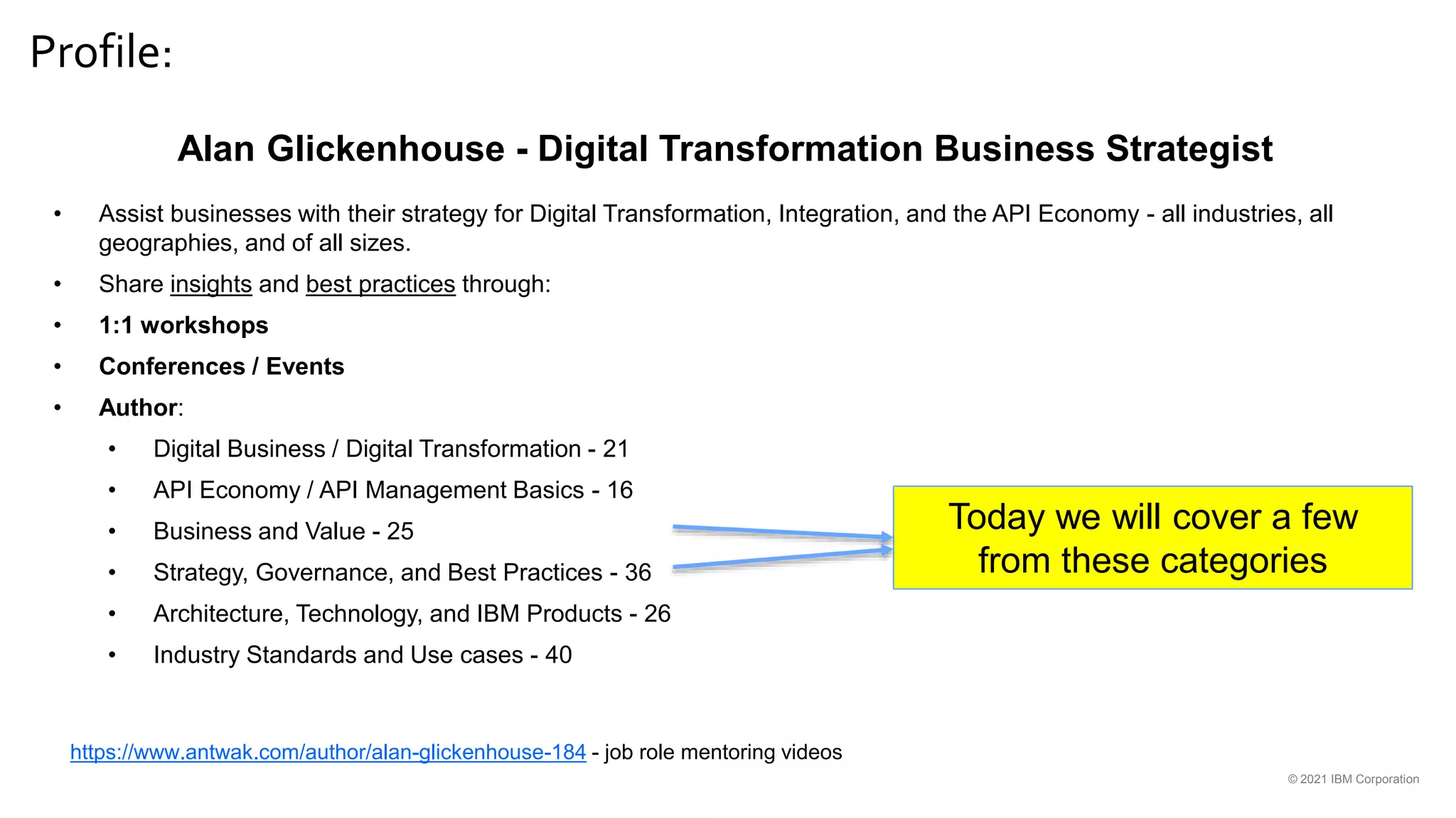 Profile:
© 2021 IBM Corporation
Alan Glickenhouse - Digital Transformation Business Strategist
• Assist businesses with their strategy for Digital Transformation, Integration, and the API Economy - all industries, all
geographies, and of all sizes.
• Share insights and best practices through:
• 1:1 workshops
• Conferences / Events
• Author:
• Digital Business / Digital Transformation - 21
• API Economy / API Management Basics - 16
• Business and Value - 25
• Strategy, Governance, and Best Practices - 36
• Architecture, Technology, and IBM Products - 26
• Industry Standards and Use cases - 40
Today we will cover a few
from these categories
https://www.antwak.com/author/alan-glickenhouse-184 - job role mentoring videos
 