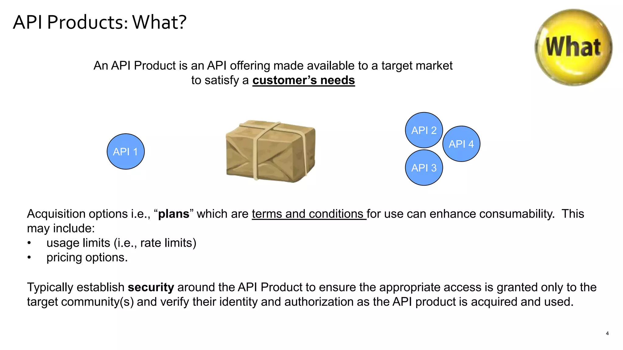 API Products:What?
4
An API Product is an API offering made available to a target market
to satisfy a customer’s needs
Acquisition options i.e., “plans” which are terms and conditions for use can enhance consumability. This
may include:
• usage limits (i.e., rate limits)
• pricing options.
API 1
API 2
API 3
API 4
Typically establish security around the API Product to ensure the appropriate access is granted only to the
target community(s) and verify their identity and authorization as the API product is acquired and used.
 