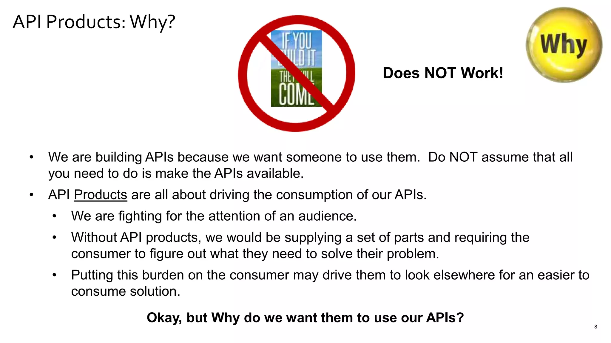 API Products:Why?
8
Does NOT Work!
• We are building APIs because we want someone to use them. Do NOT assume that all
you need to do is make the APIs available.
• API Products are all about driving the consumption of our APIs.
• We are fighting for the attention of an audience.
• Without API products, we would be supplying a set of parts and requiring the
consumer to figure out what they need to solve their problem.
• Putting this burden on the consumer may drive them to look elsewhere for an easier to
consume solution.
Okay, but Why do we want them to use our APIs?
 