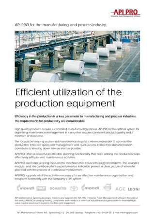 API Maintenance Systems A/S · Sydvestvej 21,2 · DK 2600 Glostrup · Telephone +45 43 48 99 00 · E-mail: info@apipro.com
API PRO for the manufacturing and process industry:
Efficient utilization of the
production equipment
Efficiency in the production is a key parameter to manufacturing and process industries.
The requirements for productivity are considerable.
High quality products require a controlled manufacturing process. API PRO is the optimal system for
organizing maintenance management in a way that secures consistent product quality and a
minimum of downtime.
The focus is on keeping unplanned maintenance stops to a minimum in order to optimize the
production. Effective spare part management and quick access to machine documentation
contribute to keeping down time as short as possible.
API PRO offers a powerful and flexible planning functionality that helps utilizing the production stops
effectively with planned maintenance activities.
API PRO also helps keeping focus on the machines that causes the biggest problems. The analytics
module, and the dashboard for key performance indicators present a clear picture of where to
proceed with the process of continuous improvement.
API PRO supports all of the activities necessary for an effective maintenance organization and
integrates seamlessly with the company’s ERP system.
API Maintenance Systems develops, markets and supports the API PRO Enterprise Asset Management software throughout
the world. API PRO is used by leading companies world-wide in a variety of industries and organizations to maintain high-
value capital assets such as plants, facilities and equipment.
 