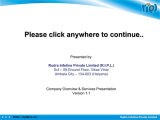 Please click anywhere to continue..

                                       Presented by:

                          Rudra Infoline Private Limited (R.I.P.L.)
                            Scf – 09,Ground Floor, Vikas Vihar
                             Ambala City – 134-003 (Haryana)



                         Company Overview & Services Presentation
                                      Version 1.1




Mailto: rixpl@live.com
 