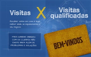 Visitas                    X
Receber visitas em casa é legal,
melhor ainda, se impulsionarem o
                                     Visitas
                                   qualificadas
seu negócio.




  PARA GANHAR DINHEIRO
  COM OS CLIENTES NÃO
  EXISTE NADA ALÉM DE
PROBLEMAS E SOLUÇÕES.
 