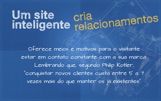 Um site     c ria       en tos
inteligente relac ion am

   Oferece meios e motivos para o visitante
 estar em contato constante com a sua marca.
     Lembrando que, segundo Philip Kotler,
  “conquistar novos clientes custa entre 5 a 7
   vezes mais do que manter os já existentes”.
 