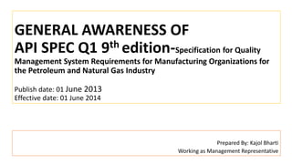 GENERAL AWARENESS OF
API SPEC Q1 9th edition-Specification for Quality
Management System Requirements for Manufacturing Organizations for
the Petroleum and Natural Gas Industry
Publish date: 01 June 2013
Effective date: 01 June 2014
Prepared By: Kajol Bharti
Working as Management Representative
 