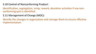 5.10 Control of Nonconforming Product:
Identification, segregation, scrap, rework, deviation activities if any non-
conforming part is identified.
5.11 Management of Change (MOC):
Identify the changes in organization and manage them to ensure effective
implementation.
 