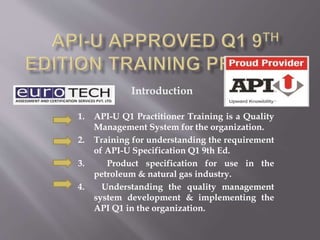 1. API-U Q1 Practitioner Training is a Quality
Management System for the organization.
2. Training for understanding the requirement
of API-U Specification Q1 9th Ed.
3. Product specification for use in the
petroleum & natural gas industry.
4. Understanding the quality management
system development & implementing the
API Q1 in the organization.
Introduction
 