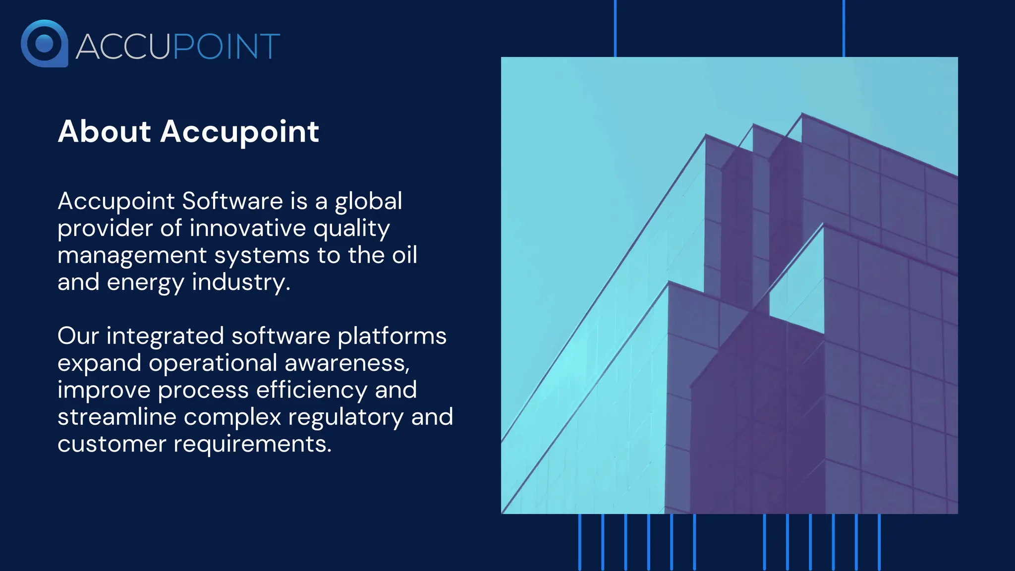 About Accupoint
​
Accupoint Software is a global
provider of innovative quality
management systems to the oil
and energy industry.
Our integrated software platforms
expand operational awareness,
improve process efficiency and
streamline complex regulatory and
customer requirements.
 