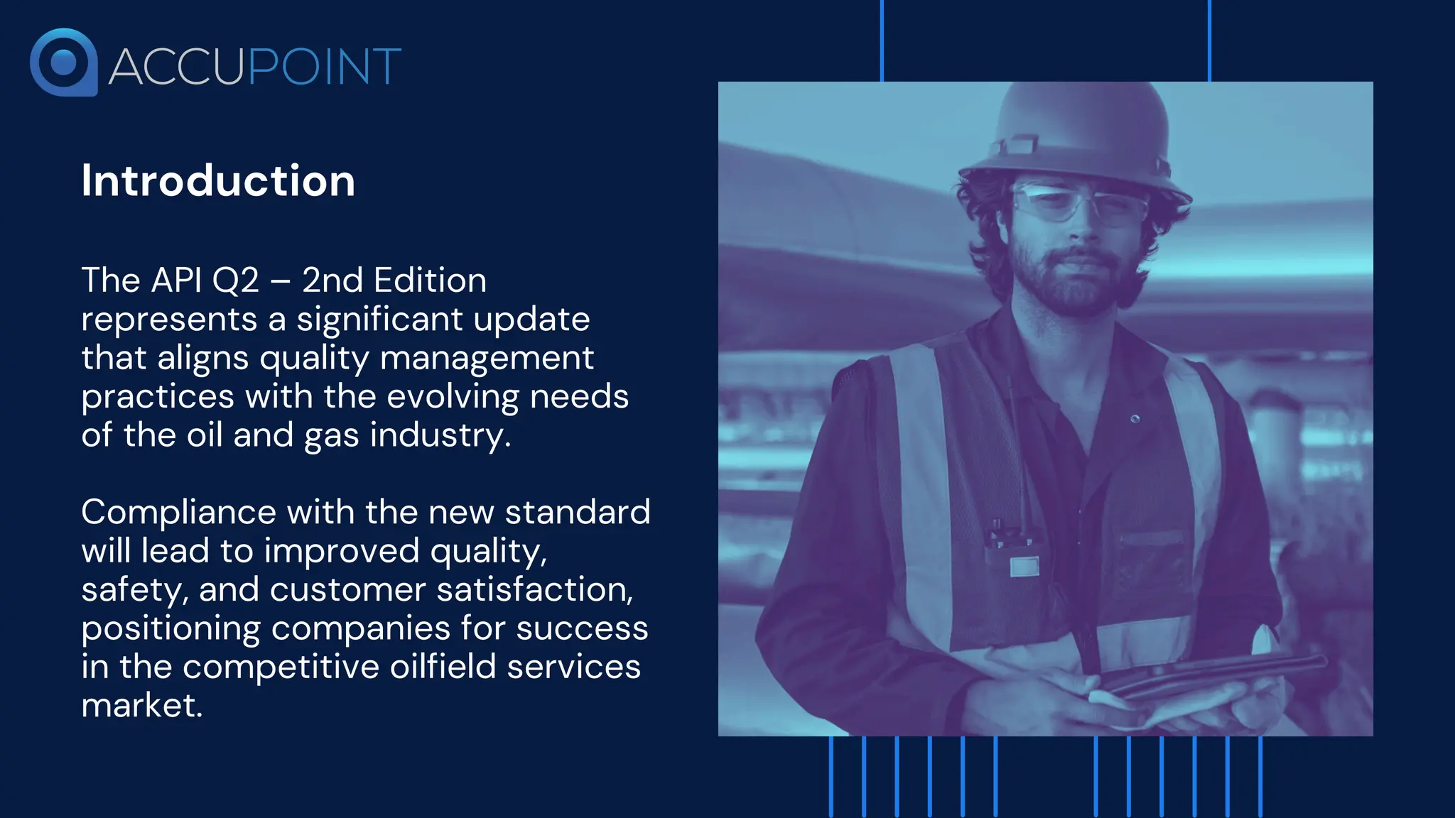 Introduction
The API Q2 – 2nd Edition
represents a significant update
that aligns quality management
practices with the evolving needs
of the oil and gas industry.
Compliance with the new standard
will lead to improved quality,
safety, and customer satisfaction,
positioning companies for success
in the competitive oilfield services
market.
 