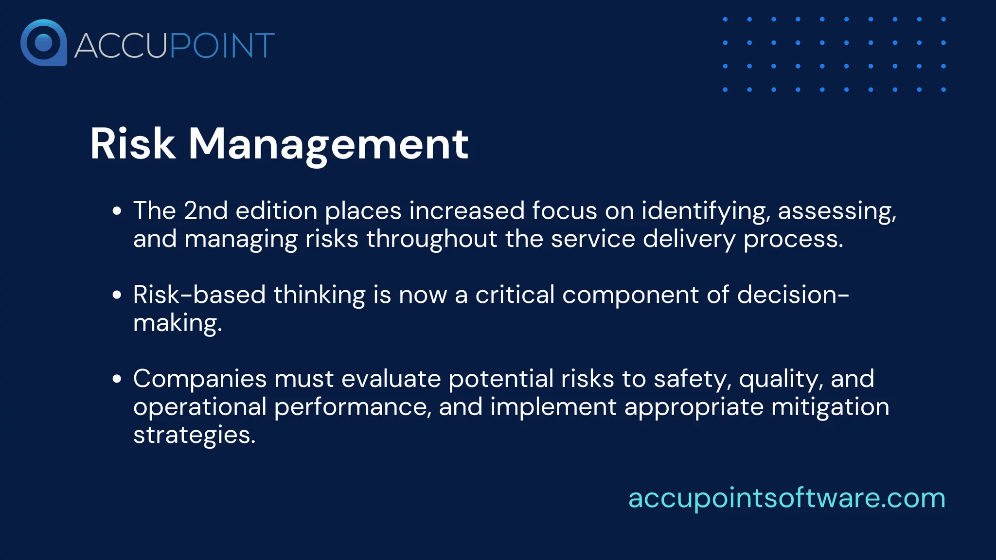 Risk Management
The 2nd edition places increased focus on identifying, assessing,
and managing risks throughout the service delivery process.
Risk-based thinking is now a critical component of decision-
making.
Companies must evaluate potential risks to safety, quality, and
operational performance, and implement appropriate mitigation
strategies.
accupointsoftware.com
 
