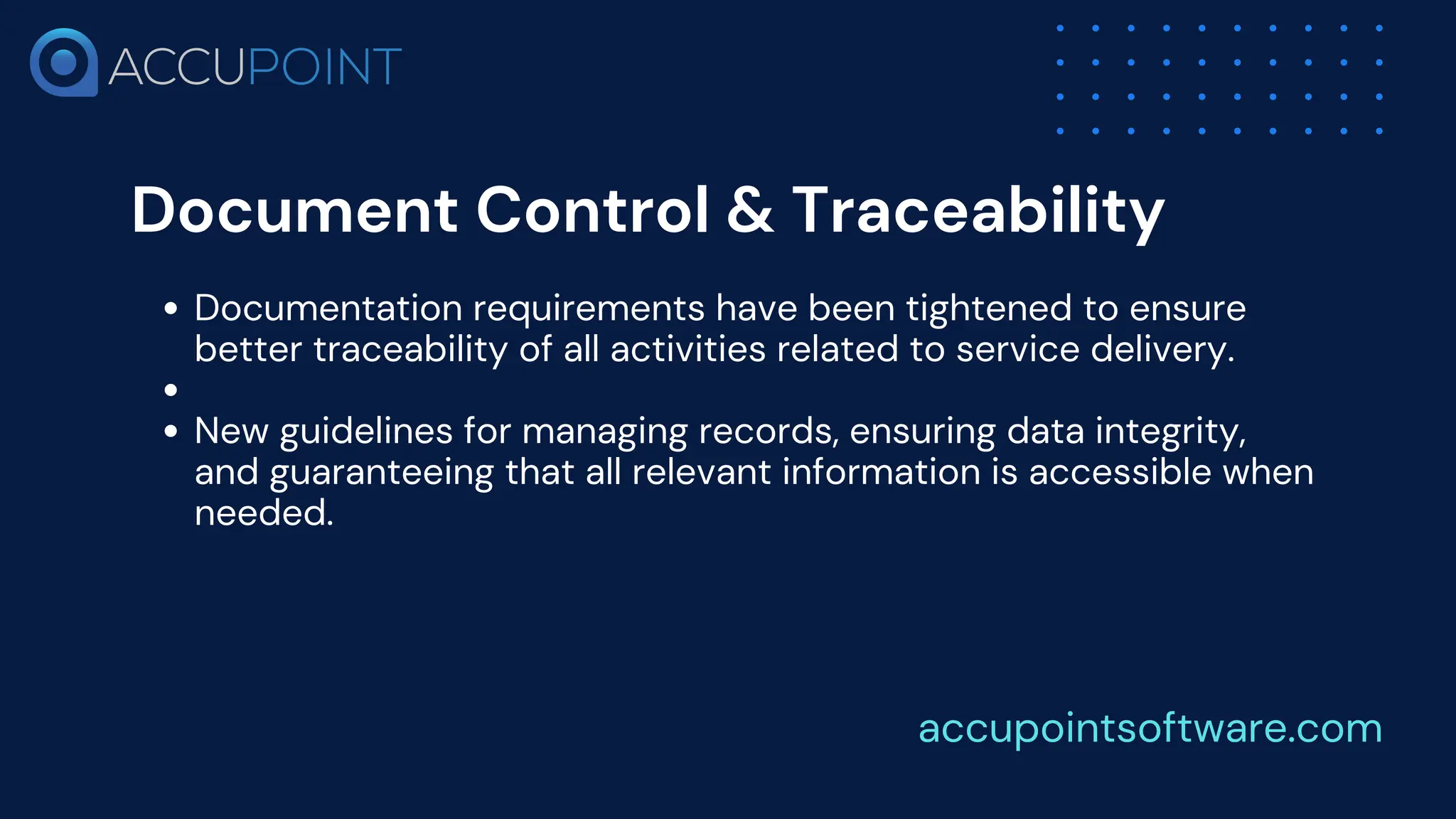 Document Control & Traceability
Documentation requirements have been tightened to ensure
better traceability of all activities related to service delivery.
New guidelines for managing records, ensuring data integrity,
and guaranteeing that all relevant information is accessible when
needed.
accupointsoftware.com
 