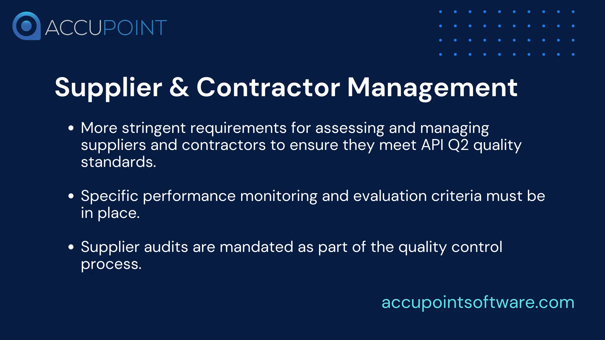 Supplier & Contractor Management
More stringent requirements for assessing and managing
suppliers and contractors to ensure they meet API Q2 quality
standards.
Specific performance monitoring and evaluation criteria must be
in place.
Supplier audits are mandated as part of the quality control
process.
accupointsoftware.com
 