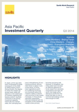 Savills World Research 
Asia Pacifi c 
Asia Pacifi c 
Investment Quarterly Q3 2014 
savills.com.hk/research 01 
HIGHLIGHTS 
In Japan, prime cap rates 
have compressed to levels 
reminiscent of the 2006 
to 2008 property boom. 
Going forward, the degree 
to which the market can 
accept lower yields will 
depend on the bullishness 
of investors regarding the 
leasing outlook. Australia 
continues to see strong 
investment appetite, 
historically low interest 
rates, low unemployment 
and a strengthening of non-mining 
economic activity. 
2015 looks to deliver more 
of the same. In China, 
deal negotiations point 
to a softening of pricing 
as uncertainty about the 
market's ability to absorb 
vast amounts of new supply 
increases. In Hong Kong, 
generally suppressed 
volumes remained with the 
exception of the residential 
market where primary 
launches are being well 
received. ln Singapore, low 
initial yields have not been 
an effective deterrent to 
funds raised from domestic 
corporations and high net 
worth club deals which 
attempt to profi t from the 
strata title sale of units in 
commercial buildings which 
were bought en bloc. 
Image: Hong Kong, China 
Simon Smith, Savills Research 
Australia 
China (Northern) - Beijing/Tianjin 
China (Western) - Chengdu 
China (Southern) - Guangzhou/Shenzhen 
China (Eastern) - Shanghai 
Hong Kong | Japan | Malaysia 
Philippines | Singapore 
South Korea | Taiwan | Viet Nam 
Major Transactions 
 