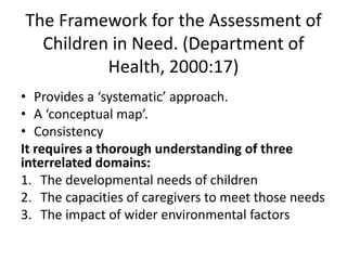 The Framework for the Assessment of 
Children in Need. (Department of 
Health, 2000:17) 
• Provides a ‘systematic’ approach. 
• A ‘conceptual map’. 
• Consistency 
It requires a thorough understanding of three 
interrelated domains: 
1. The developmental needs of children 
2. The capacities of caregivers to meet those needs 
3. The impact of wider environmental factors 
 