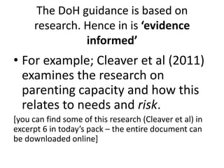 The DoH guidance is based on 
research. Hence in is ‘evidence 
informed’ 
• For example; Cleaver et al (2011) 
examines the research on 
parenting capacity and how this 
relates to needs and risk. 
[you can find some of this research (Cleaver et al) in 
excerpt 6 in today’s pack – the entire document can 
be downloaded online] 
 