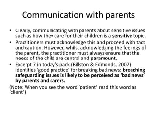 Communication with parents 
• Clearly, communicating with parents about sensitive issues 
such as how they care for their children is a sensitive topic. 
• Practitioners must acknowledge this and proceed with tact 
and caution. However, whilst acknowledging the feelings of 
the parent, the practitioner must always ensure that the 
needs of the child are central and paramount. 
• Excerpt 7 in today’s pack (Billston & Edmonds, 2007) 
identifies ‘good practice’ for breaking bad news: broaching 
safeguarding issues is likely to be perceived as ‘bad news’ 
by parents and carers. 
(Note: When you see the word ‘patient’ read this word as 
‘client’) 
 