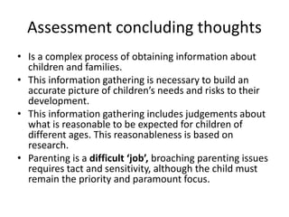 Assessment concluding thoughts 
• Is a complex process of obtaining information about 
children and families. 
• This information gathering is necessary to build an 
accurate picture of children’s needs and risks to their 
development. 
• This information gathering includes judgements about 
what is reasonable to be expected for children of 
different ages. This reasonableness is based on 
research. 
• Parenting is a difficult ‘job’, broaching parenting issues 
requires tact and sensitivity, although the child must 
remain the priority and paramount focus. 
