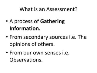 What is an Assessment? 
• A process of Gathering 
Information. 
• From secondary sources i.e. The 
opinions of others. 
• From our own senses i.e. 
Observations. 
 