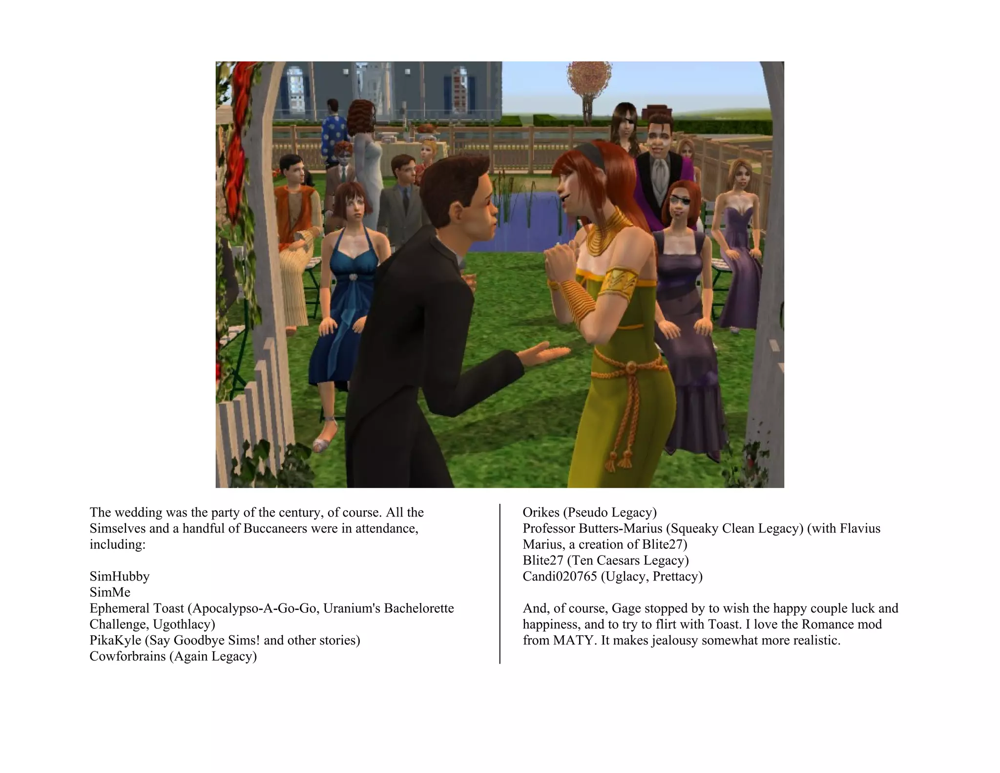 The wedding was the party of the century, of course. All the   Orikes (Pseudo Legacy)
Simselves and a handful of Buccaneers were in attendance,      Professor Butters-Marius (Squeaky Clean Legacy) (with Flavius
including:                                                     Marius, a creation of Blite27)
                                                               Blite27 (Ten Caesars Legacy)
SimHubby                                                       Candi020765 (Uglacy, Prettacy)
SimMe
Ephemeral Toast (Apocalypso-A-Go-Go, Uranium's Bachelorette    And, of course, Gage stopped by to wish the happy couple luck and
Challenge, Ugothlacy)                                          happiness, and to try to flirt with Toast. I love the Romance mod
PikaKyle (Say Goodbye Sims! and other stories)                 from MATY. It makes jealousy somewhat more realistic.
Cowforbrains (Again Legacy)
 