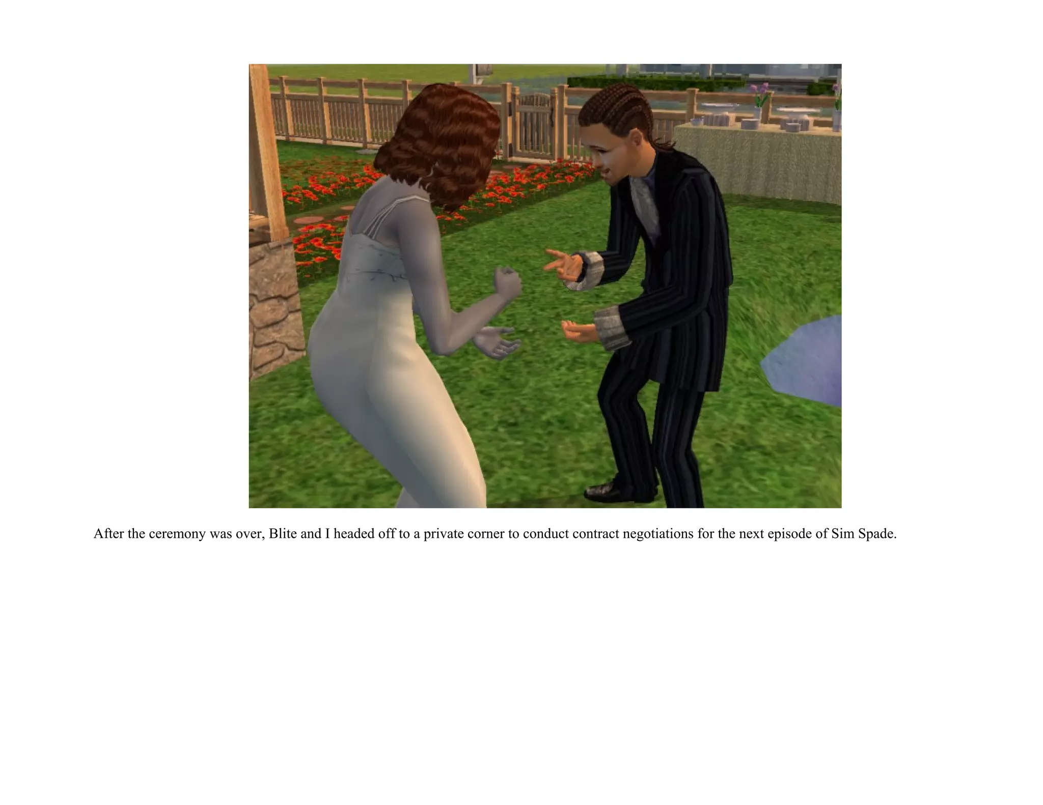 After the ceremony was over, Blite and I headed off to a private corner to conduct contract negotiations for the next episode of Sim Spade.
 