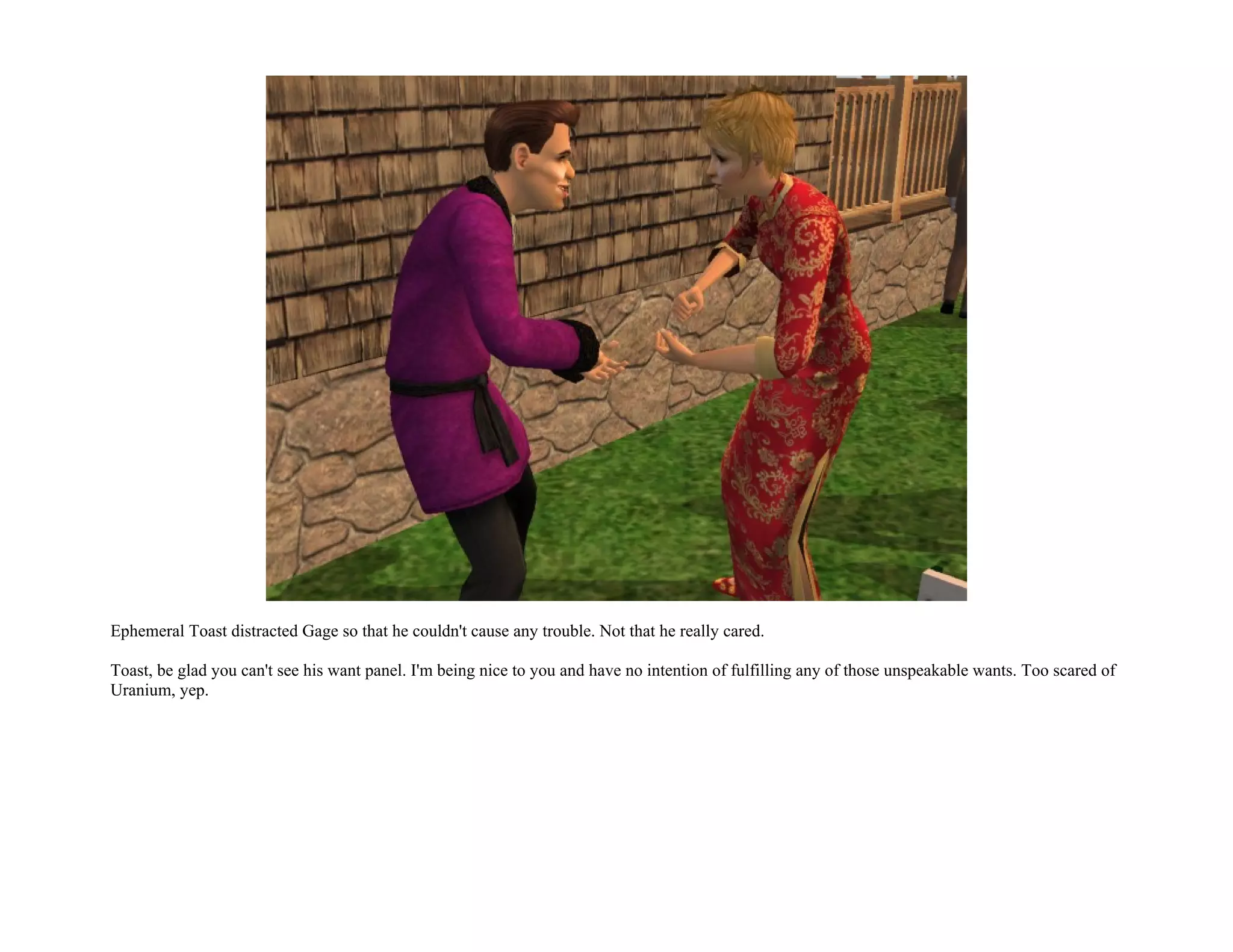Ephemeral Toast distracted Gage so that he couldn't cause any trouble. Not that he really cared.

Toast, be glad you can't see his want panel. I'm being nice to you and have no intention of fulfilling any of those unspeakable wants. Too scared of
Uranium, yep.
 