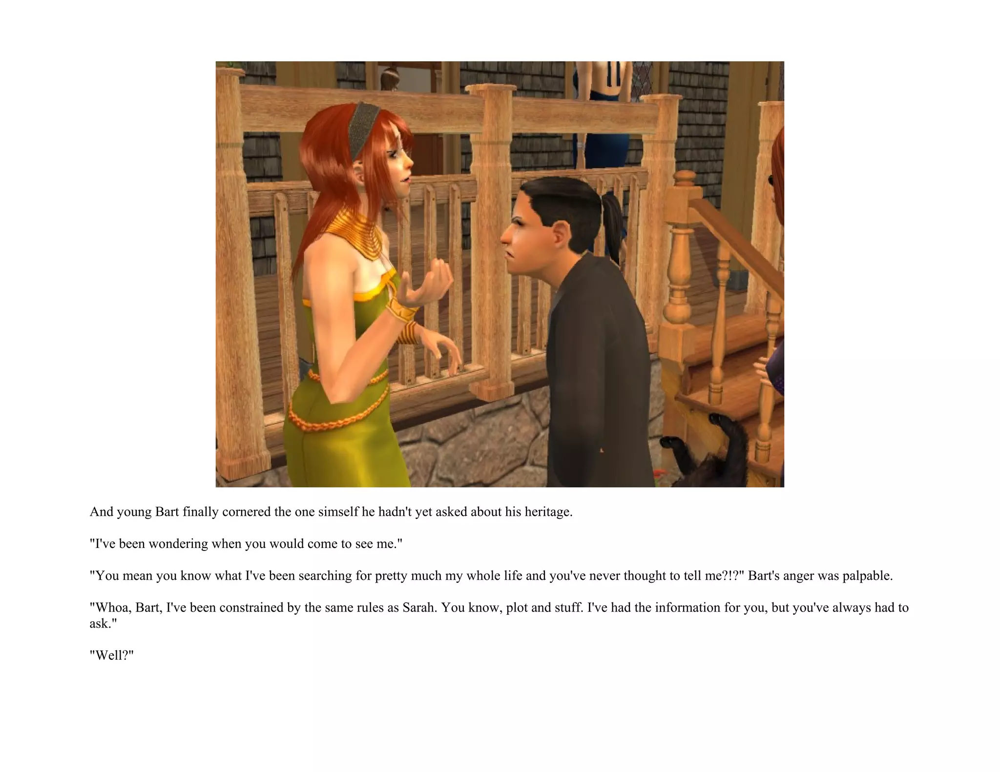 And young Bart finally cornered the one simself he hadn't yet asked about his heritage.

"I've been wondering when you would come to see me."

"You mean you know what I've been searching for pretty much my whole life and you've never thought to tell me?!?" Bart's anger was palpable.

"Whoa, Bart, I've been constrained by the same rules as Sarah. You know, plot and stuff. I've had the information for you, but you've always had to
ask."

"Well?"
 