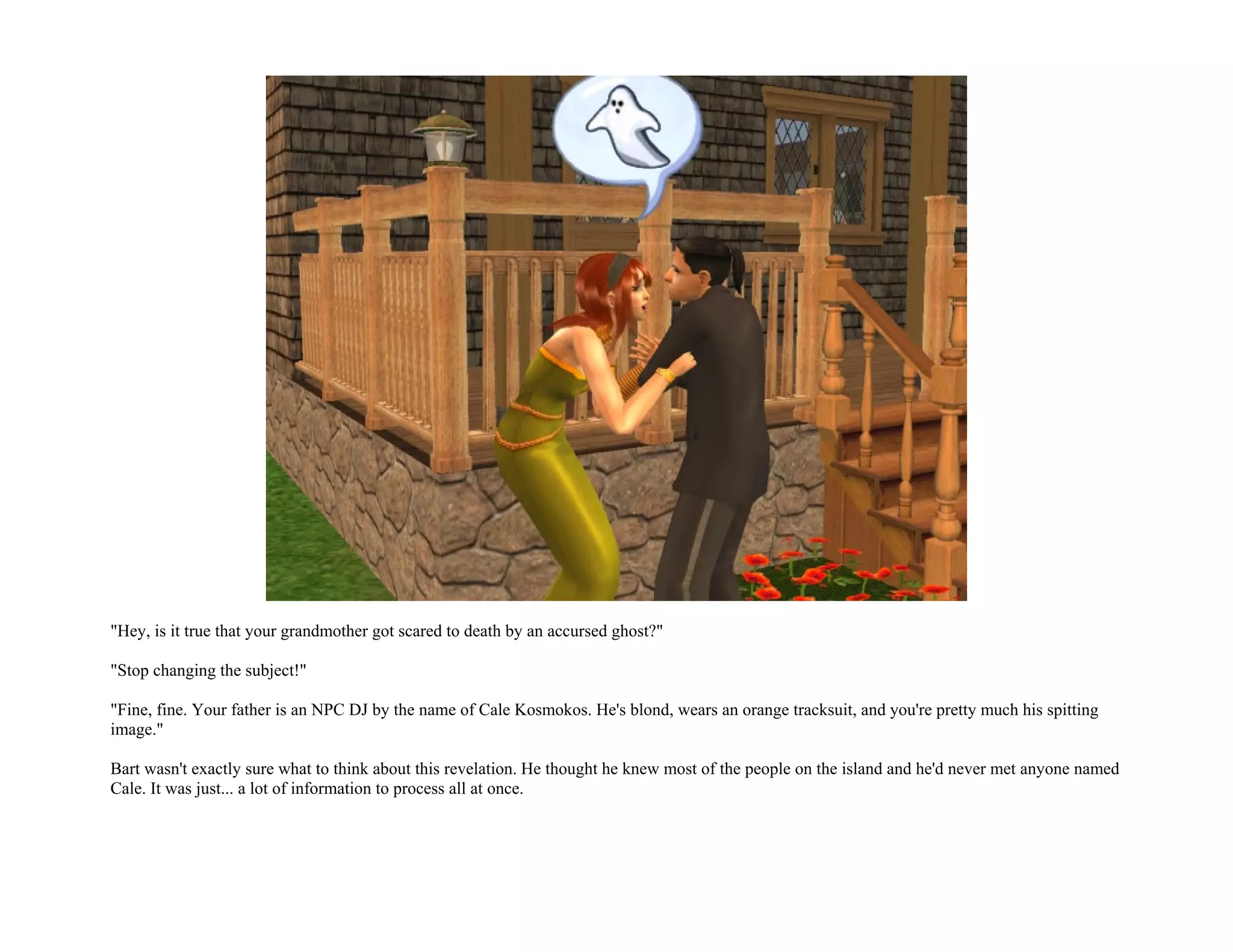 "Hey, is it true that your grandmother got scared to death by an accursed ghost?"

"Stop changing the subject!"

"Fine, fine. Your father is an NPC DJ by the name of Cale Kosmokos. He's blond, wears an orange tracksuit, and you're pretty much his spitting
image."

Bart wasn't exactly sure what to think about this revelation. He thought he knew most of the people on the island and he'd never met anyone named
Cale. It was just... a lot of information to process all at once.
 