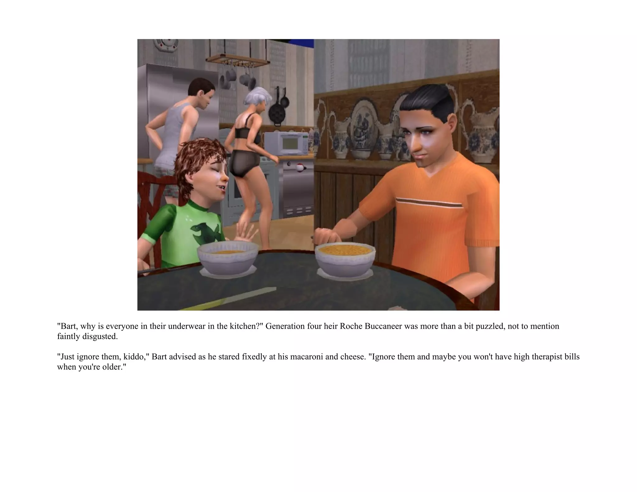 "Bart, why is everyone in their underwear in the kitchen?" Generation four heir Roche Buccaneer was more than a bit puzzled, not to mention
faintly disgusted.

"Just ignore them, kiddo," Bart advised as he stared fixedly at his macaroni and cheese. "Ignore them and maybe you won't have high therapist bills
when you're older."
 