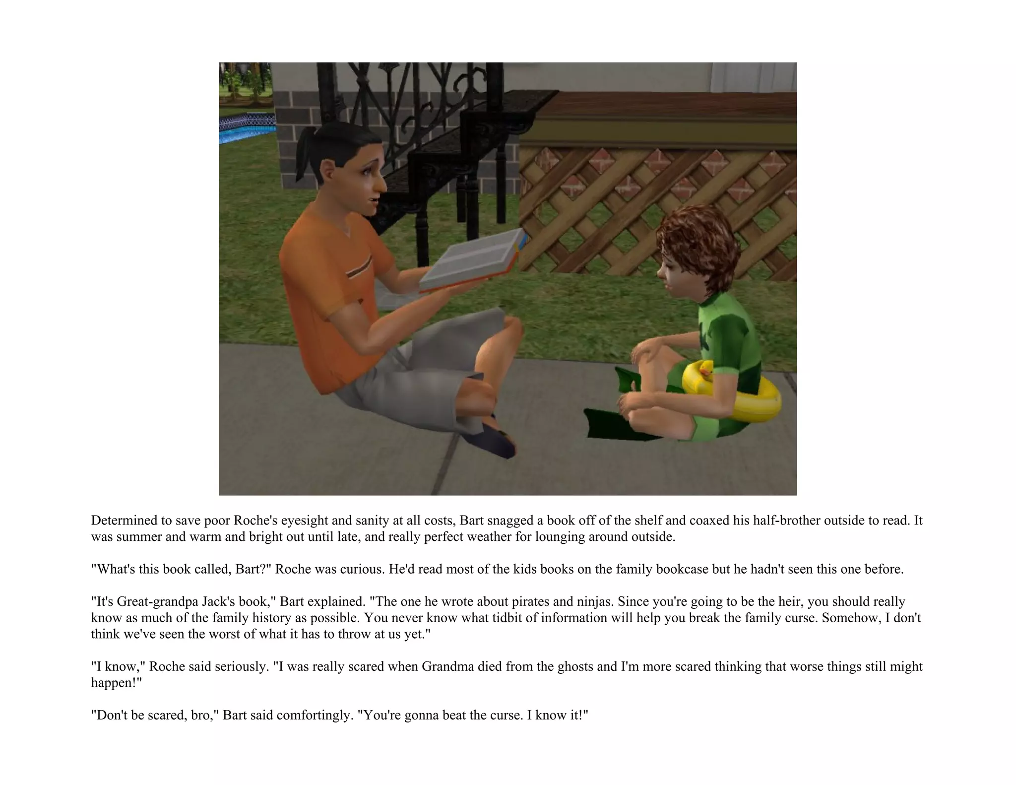 Determined to save poor Roche's eyesight and sanity at all costs, Bart snagged a book off of the shelf and coaxed his half-brother outside to read. It
was summer and warm and bright out until late, and really perfect weather for lounging around outside.

"What's this book called, Bart?" Roche was curious. He'd read most of the kids books on the family bookcase but he hadn't seen this one before.

"It's Great-grandpa Jack's book," Bart explained. "The one he wrote about pirates and ninjas. Since you're going to be the heir, you should really
know as much of the family history as possible. You never know what tidbit of information will help you break the family curse. Somehow, I don't
think we've seen the worst of what it has to throw at us yet."

"I know," Roche said seriously. "I was really scared when Grandma died from the ghosts and I'm more scared thinking that worse things still might
happen!"

"Don't be scared, bro," Bart said comfortingly. "You're gonna beat the curse. I know it!"
 