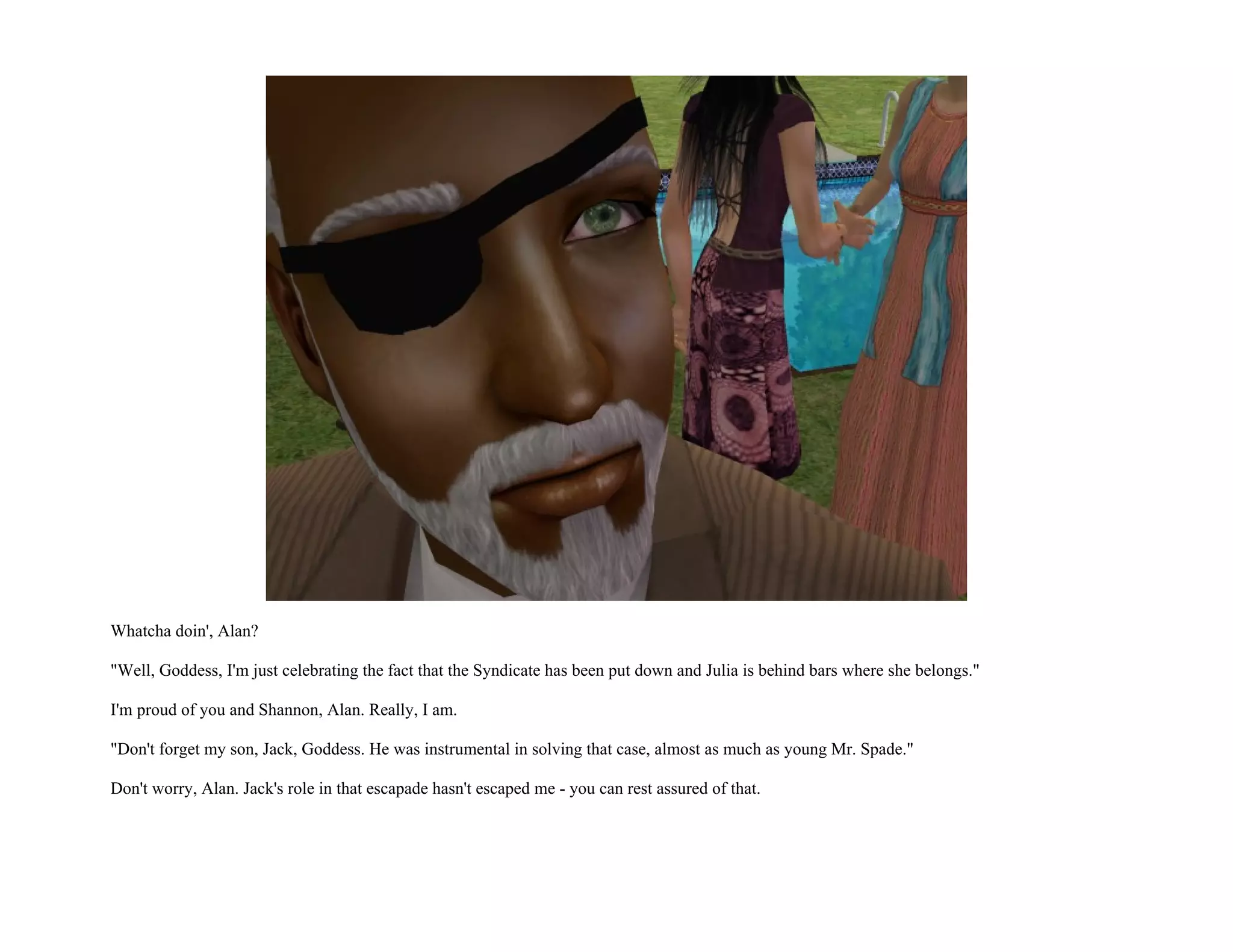 Whatcha doin', Alan?

"Well, Goddess, I'm just celebrating the fact that the Syndicate has been put down and Julia is behind bars where she belongs."

I'm proud of you and Shannon, Alan. Really, I am.

"Don't forget my son, Jack, Goddess. He was instrumental in solving that case, almost as much as young Mr. Spade."

Don't worry, Alan. Jack's role in that escapade hasn't escaped me - you can rest assured of that.
 