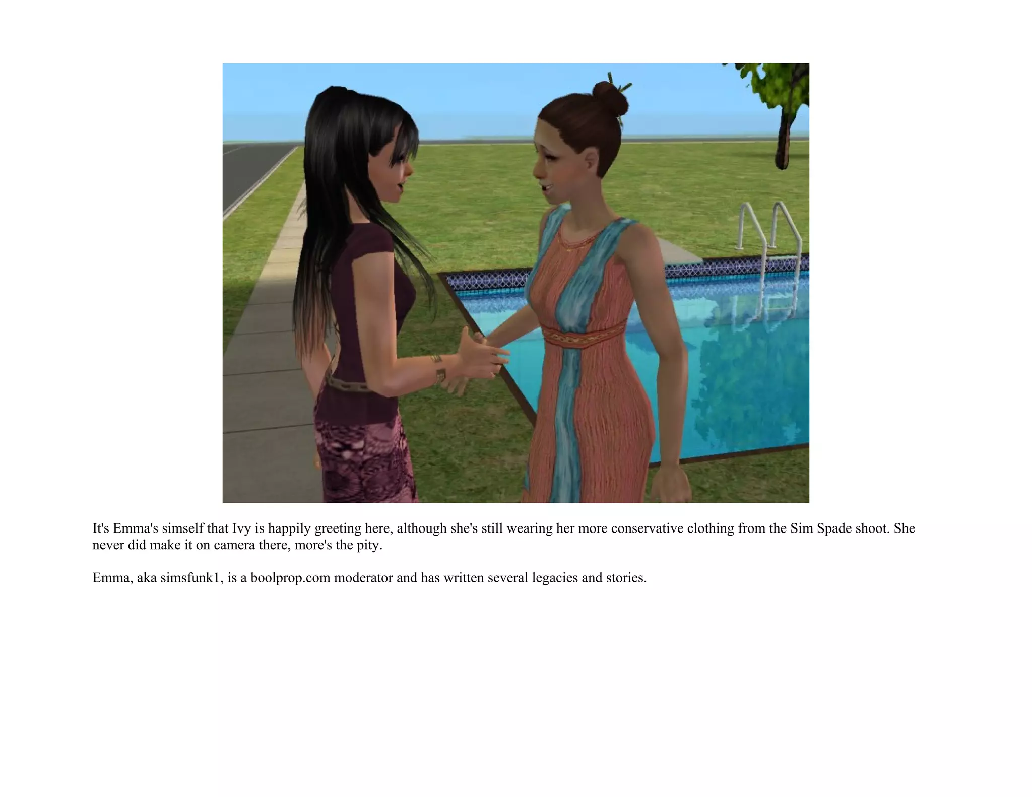 It's Emma's simself that Ivy is happily greeting here, although she's still wearing her more conservative clothing from the Sim Spade shoot. She
never did make it on camera there, more's the pity.

Emma, aka simsfunk1, is a boolprop.com moderator and has written several legacies and stories.
 