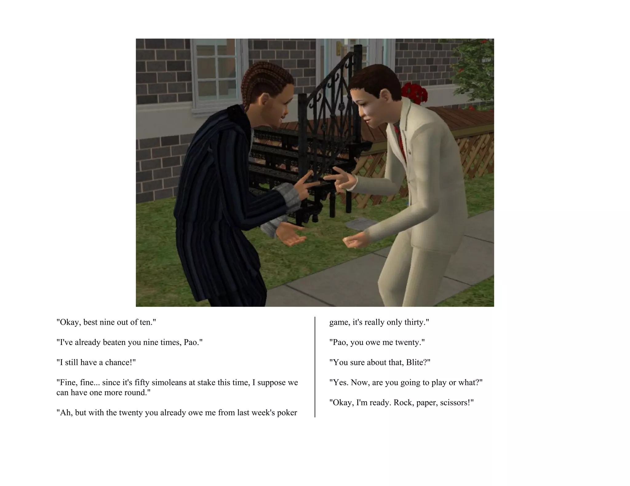 "Okay, best nine out of ten."                                                game, it's really only thirty."

"I've already beaten you nine times, Pao."                                   "Pao, you owe me twenty."

"I still have a chance!"                                                     "You sure about that, Blite?"

"Fine, fine... since it's fifty simoleans at stake this time, I suppose we   "Yes. Now, are you going to play or what?"
can have one more round."
                                                                             "Okay, I'm ready. Rock, paper, scissors!"
"Ah, but with the twenty you already owe me from last week's poker
 
