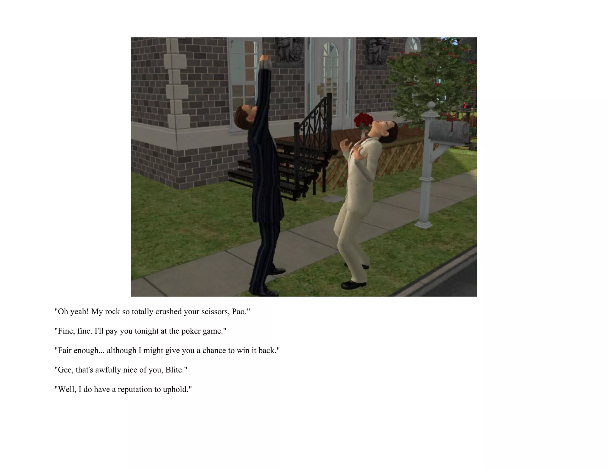 "Oh yeah! My rock so totally crushed your scissors, Pao."

"Fine, fine. I'll pay you tonight at the poker game."

"Fair enough... although I might give you a chance to win it back."

"Gee, that's awfully nice of you, Blite."

"Well, I do have a reputation to uphold."
 
