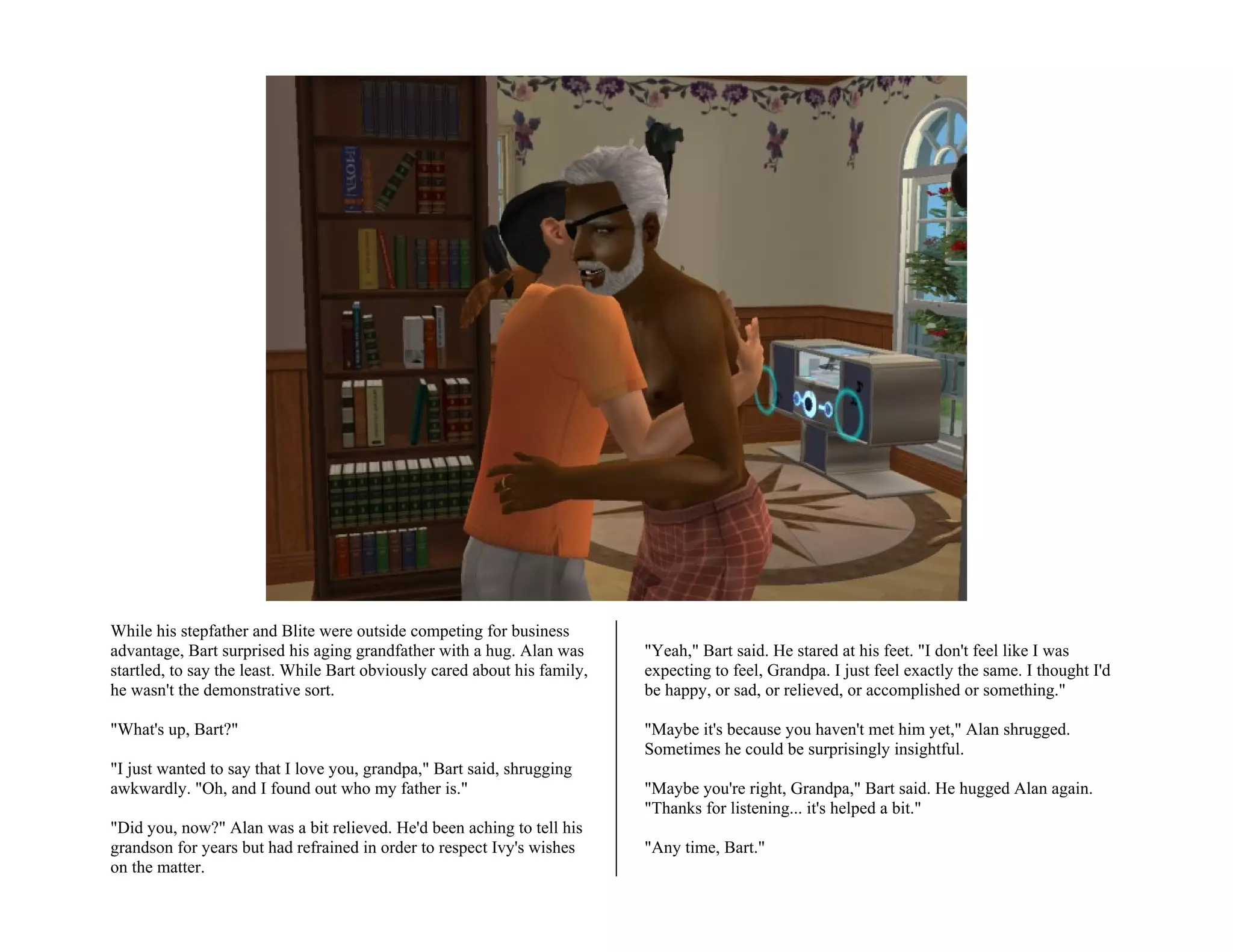 While his stepfather and Blite were outside competing for business
advantage, Bart surprised his aging grandfather with a hug. Alan was       "Yeah," Bart said. He stared at his feet. "I don't feel like I was
startled, to say the least. While Bart obviously cared about his family,   expecting to feel, Grandpa. I just feel exactly the same. I thought I'd
he wasn't the demonstrative sort.                                          be happy, or sad, or relieved, or accomplished or something."

"What's up, Bart?"                                                         "Maybe it's because you haven't met him yet," Alan shrugged.
                                                                           Sometimes he could be surprisingly insightful.
"I just wanted to say that I love you, grandpa," Bart said, shrugging
awkwardly. "Oh, and I found out who my father is."                         "Maybe you're right, Grandpa," Bart said. He hugged Alan again.
                                                                           "Thanks for listening... it's helped a bit."
"Did you, now?" Alan was a bit relieved. He'd been aching to tell his
grandson for years but had refrained in order to respect Ivy's wishes      "Any time, Bart."
on the matter.
 