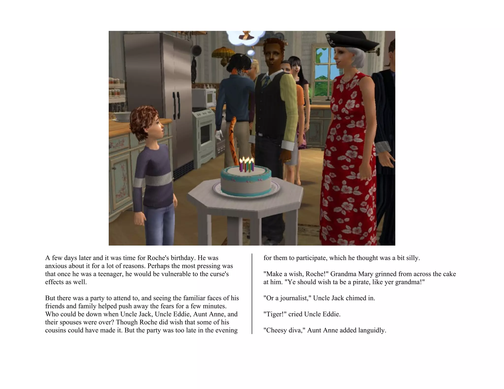 A few days later and it was time for Roche's birthday. He was              for them to participate, which he thought was a bit silly.
anxious about it for a lot of reasons. Perhaps the most pressing was
that once he was a teenager, he would be vulnerable to the curse's         "Make a wish, Roche!" Grandma Mary grinned from across the cake
effects as well.                                                           at him. "Ye should wish ta be a pirate, like yer grandma!"

But there was a party to attend to, and seeing the familiar faces of his   "Or a journalist," Uncle Jack chimed in.
friends and family helped push away the fears for a few minutes.
Who could be down when Uncle Jack, Uncle Eddie, Aunt Anne, and             "Tiger!" cried Uncle Eddie.
their spouses were over? Though Roche did wish that some of his
cousins could have made it. But the party was too late in the evening      "Cheesy diva," Aunt Anne added languidly.
 