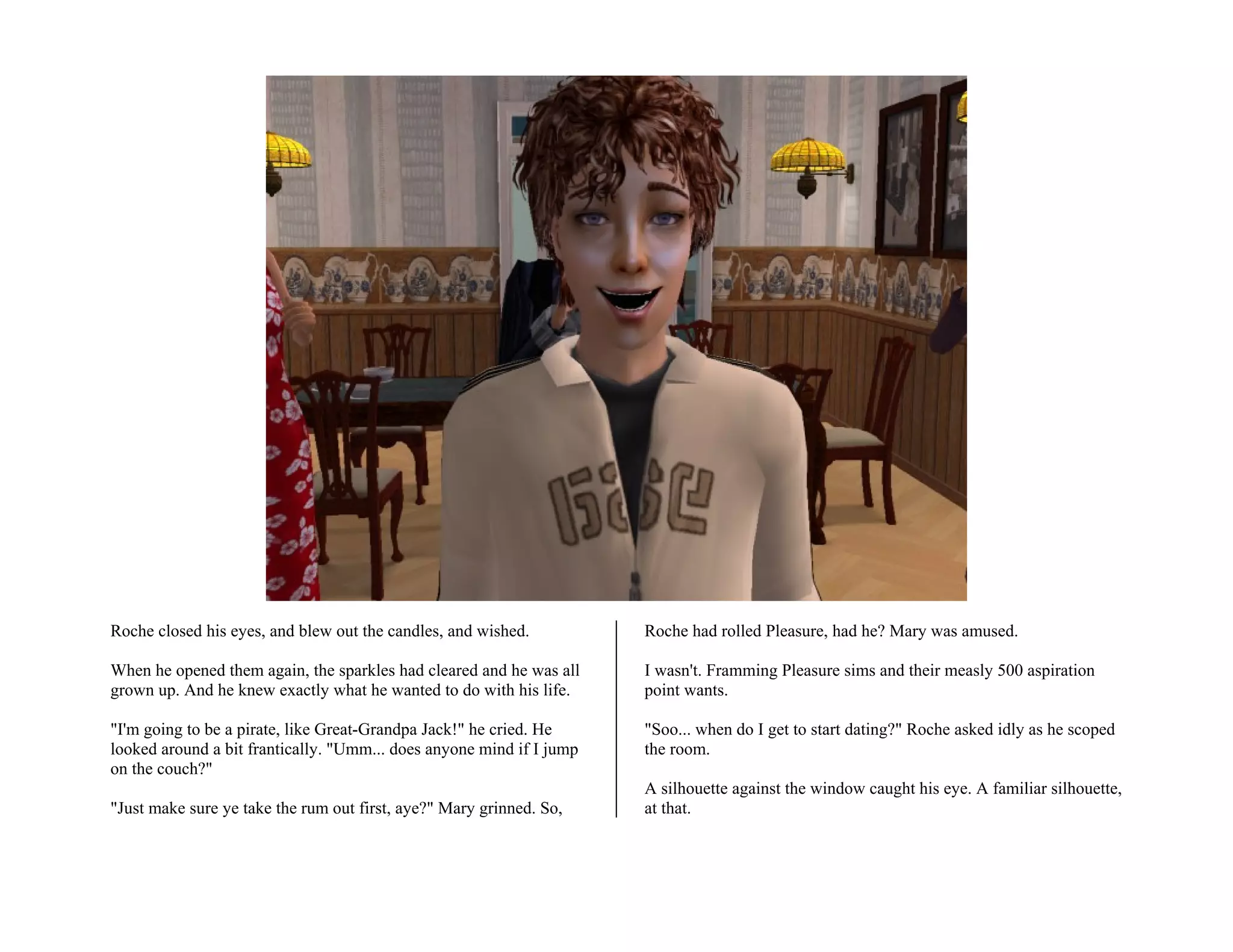Roche closed his eyes, and blew out the candles, and wished.          Roche had rolled Pleasure, had he? Mary was amused.

When he opened them again, the sparkles had cleared and he was all    I wasn't. Framming Pleasure sims and their measly 500 aspiration
grown up. And he knew exactly what he wanted to do with his life.     point wants.

"I'm going to be a pirate, like Great-Grandpa Jack!" he cried. He     "Soo... when do I get to start dating?" Roche asked idly as he scoped
looked around a bit frantically. "Umm... does anyone mind if I jump   the room.
on the couch?"
                                                                      A silhouette against the window caught his eye. A familiar silhouette,
"Just make sure ye take the rum out first, aye?" Mary grinned. So,    at that.
 