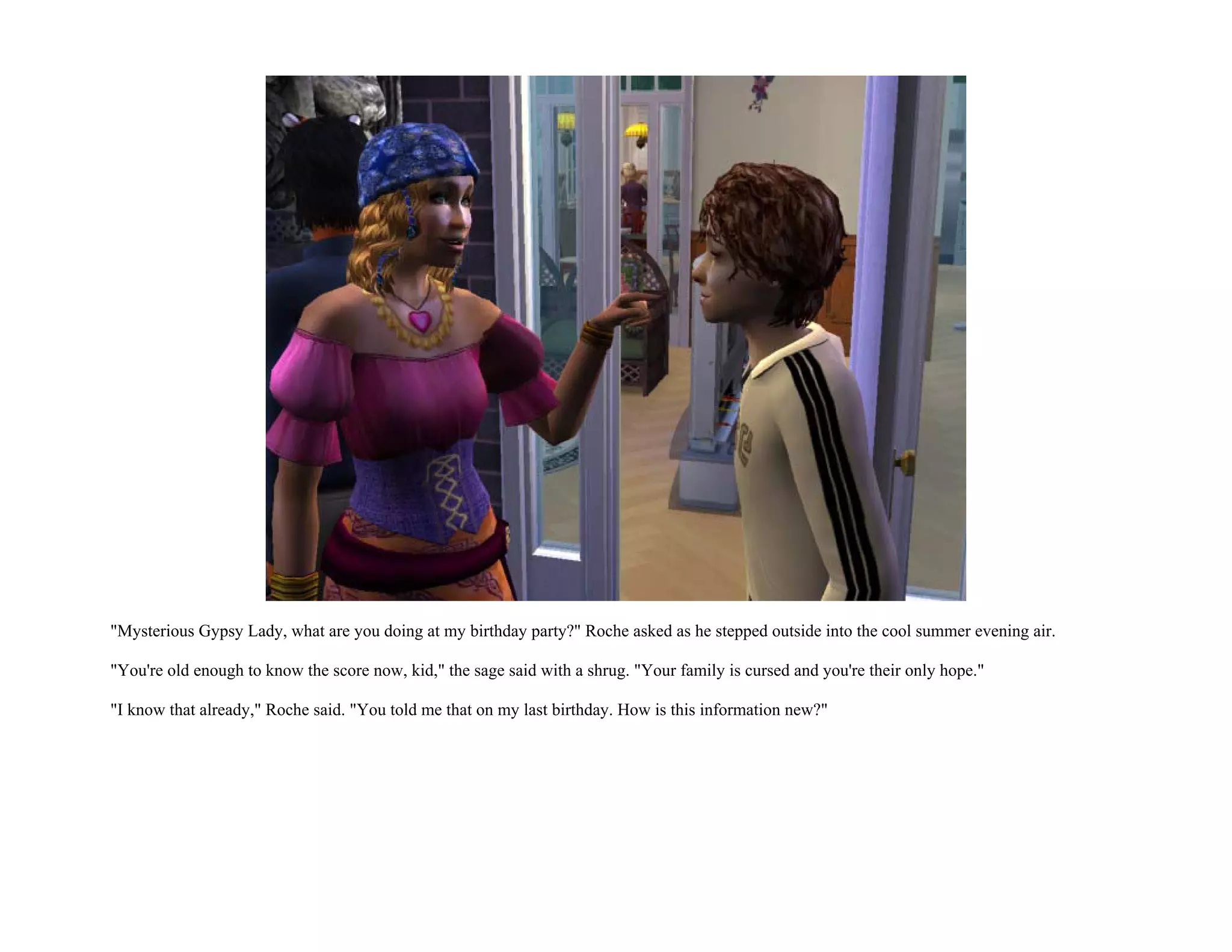 "Mysterious Gypsy Lady, what are you doing at my birthday party?" Roche asked as he stepped outside into the cool summer evening air.

"You're old enough to know the score now, kid," the sage said with a shrug. "Your family is cursed and you're their only hope."

"I know that already," Roche said. "You told me that on my last birthday. How is this information new?"
 