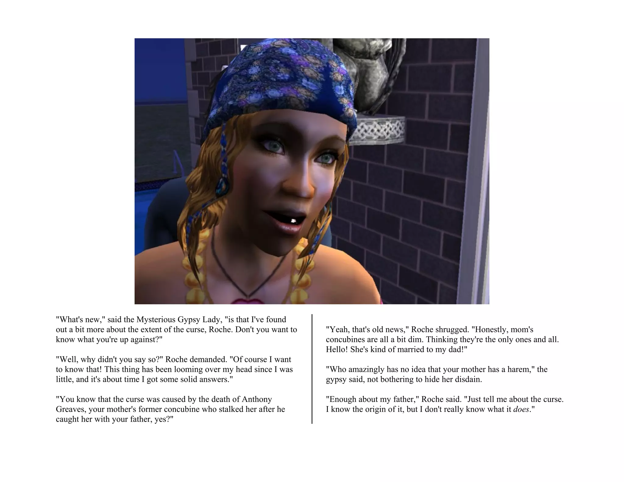"What's new," said the Mysterious Gypsy Lady, "is that I've found
out a bit more about the extent of the curse, Roche. Don't you want to   "Yeah, that's old news," Roche shrugged. "Honestly, mom's
know what you're up against?"                                            concubines are all a bit dim. Thinking they're the only ones and all.
                                                                         Hello! She's kind of married to my dad!"
"Well, why didn't you say so?" Roche demanded. "Of course I want
to know that! This thing has been looming over my head since I was       "Who amazingly has no idea that your mother has a harem," the
little, and it's about time I got some solid answers."                   gypsy said, not bothering to hide her disdain.

"You know that the curse was caused by the death of Anthony              "Enough about my father," Roche said. "Just tell me about the curse.
Greaves, your mother's former concubine who stalked her after he         I know the origin of it, but I don't really know what it does."
caught her with your father, yes?"
 