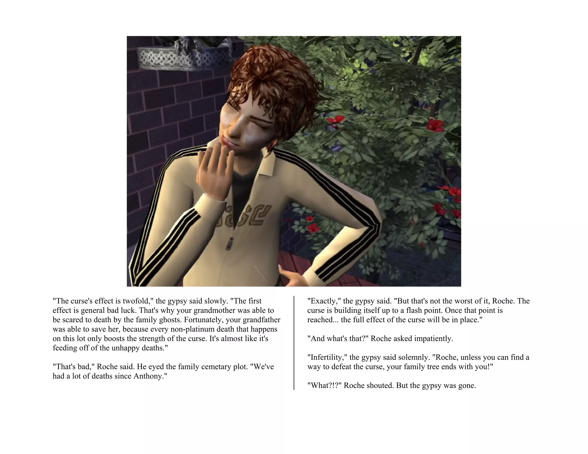 "The curse's effect is twofold," the gypsy said slowly. "The first         "Exactly," the gypsy said. "But that's not the worst of it, Roche. The
effect is general bad luck. That's why your grandmother was able to        curse is building itself up to a flash point. Once that point is
be scared to death by the family ghosts. Fortunately, your grandfather     reached... the full effect of the curse will be in place."
was able to save her, because every non-platinum death that happens
on this lot only boosts the strength of the curse. It's almost like it's   "And what's that?" Roche asked impatiently.
feeding off of the unhappy deaths."
                                                                           "Infertility," the gypsy said solemnly. "Roche, unless you can find a
"That's bad," Roche said. He eyed the family cemetary plot. "We've         way to defeat the curse, your family tree ends with you!"
had a lot of deaths since Anthony."
                                                                           "What?!?" Roche shouted. But the gypsy was gone.
 
