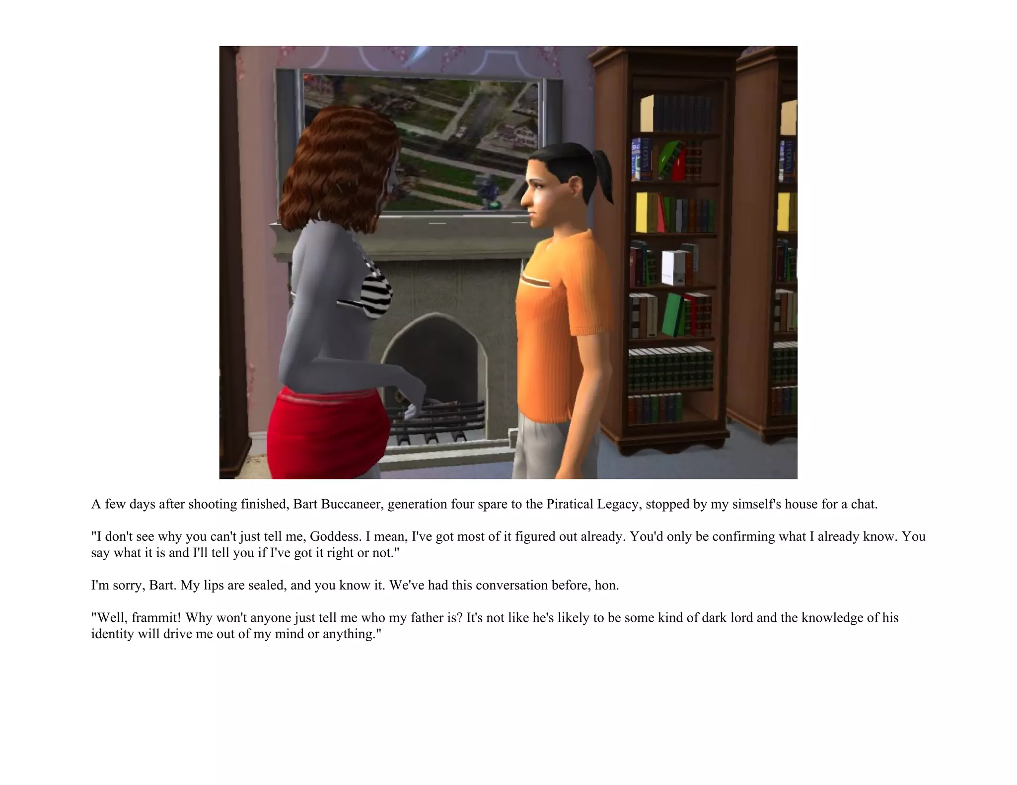 A few days after shooting finished, Bart Buccaneer, generation four spare to the Piratical Legacy, stopped by my simself's house for a chat.

"I don't see why you can't just tell me, Goddess. I mean, I've got most of it figured out already. You'd only be confirming what I already know. You
say what it is and I'll tell you if I've got it right or not."

I'm sorry, Bart. My lips are sealed, and you know it. We've had this conversation before, hon.

"Well, frammit! Why won't anyone just tell me who my father is? It's not like he's likely to be some kind of dark lord and the knowledge of his
identity will drive me out of my mind or anything."
 