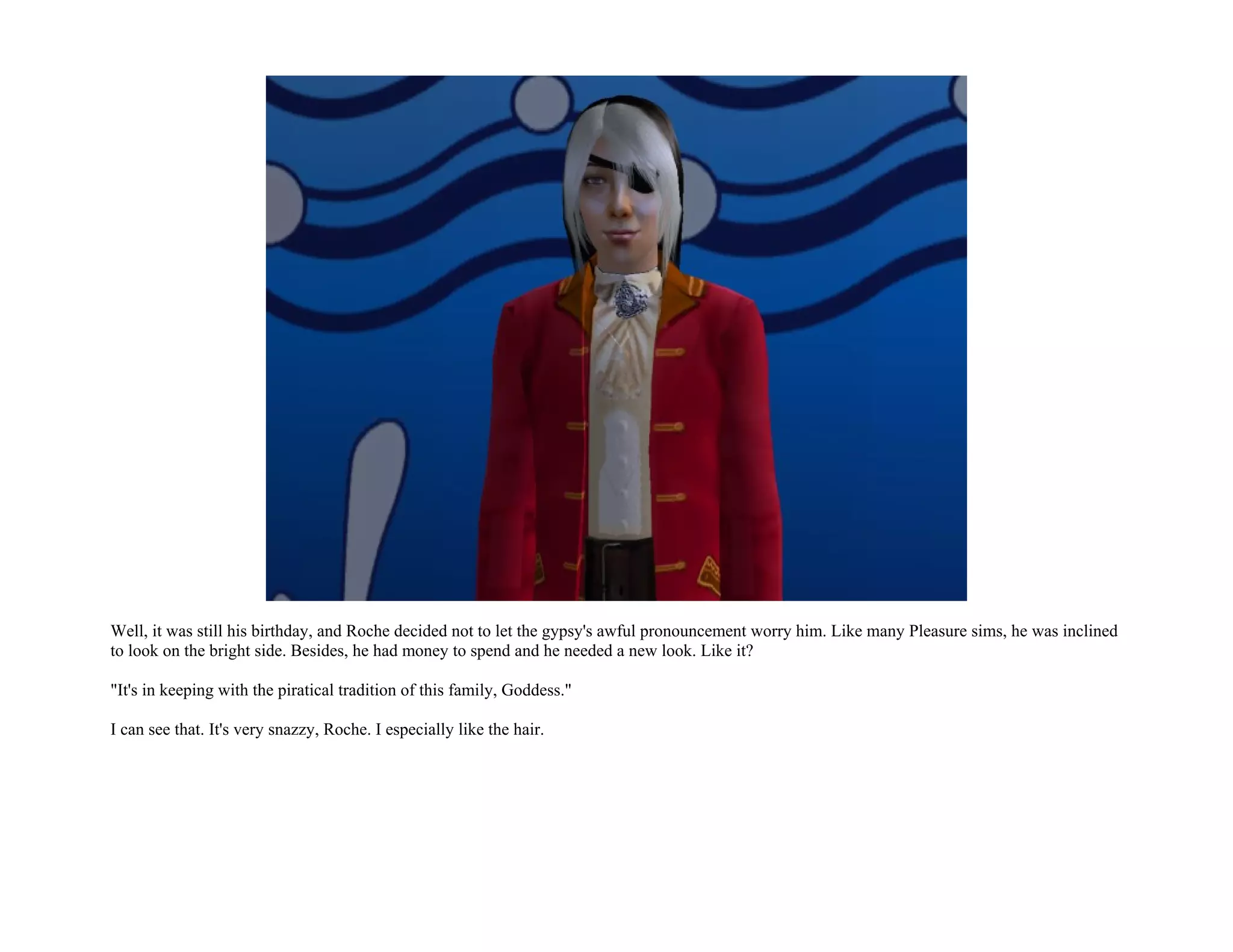 Well, it was still his birthday, and Roche decided not to let the gypsy's awful pronouncement worry him. Like many Pleasure sims, he was inclined
to look on the bright side. Besides, he had money to spend and he needed a new look. Like it?

"It's in keeping with the piratical tradition of this family, Goddess."

I can see that. It's very snazzy, Roche. I especially like the hair.
 