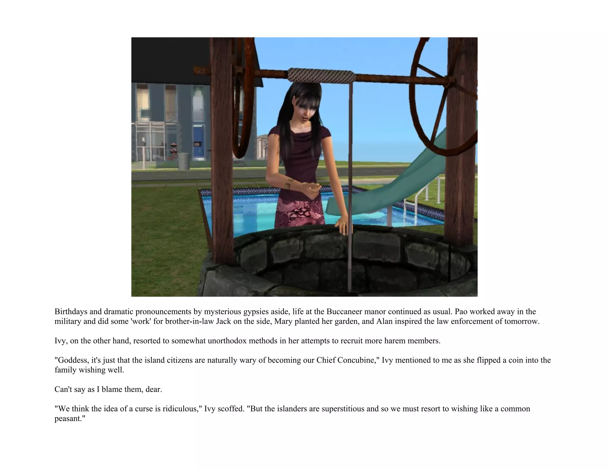 Birthdays and dramatic pronouncements by mysterious gypsies aside, life at the Buccaneer manor continued as usual. Pao worked away in the
military and did some 'work' for brother-in-law Jack on the side, Mary planted her garden, and Alan inspired the law enforcement of tomorrow.

Ivy, on the other hand, resorted to somewhat unorthodox methods in her attempts to recruit more harem members.

"Goddess, it's just that the island citizens are naturally wary of becoming our Chief Concubine," Ivy mentioned to me as she flipped a coin into the
family wishing well.

Can't say as I blame them, dear.

"We think the idea of a curse is ridiculous," Ivy scoffed. "But the islanders are superstitious and so we must resort to wishing like a common
peasant."
 