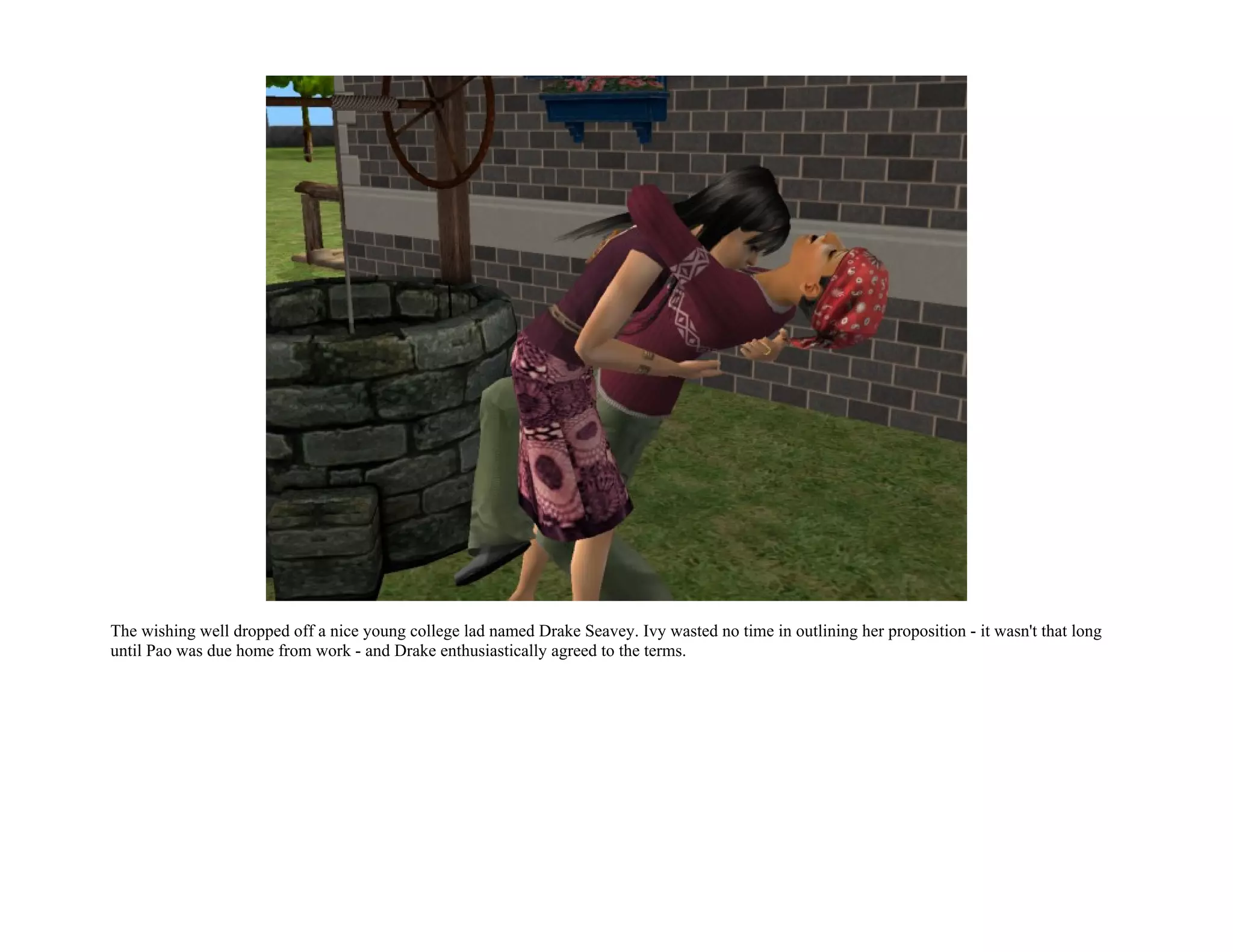 The wishing well dropped off a nice young college lad named Drake Seavey. Ivy wasted no time in outlining her proposition - it wasn't that long
until Pao was due home from work - and Drake enthusiastically agreed to the terms.
 