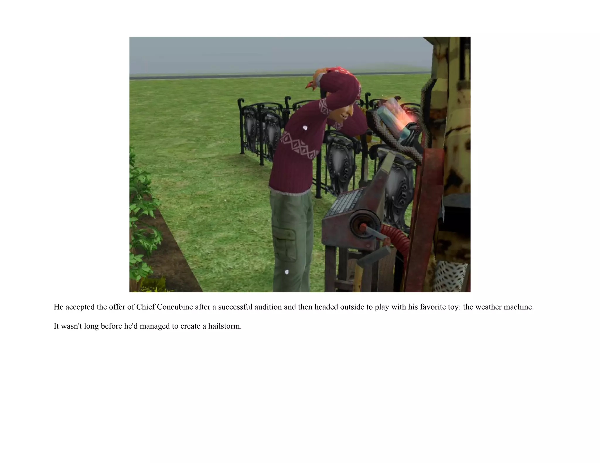 He accepted the offer of Chief Concubine after a successful audition and then headed outside to play with his favorite toy: the weather machine.

It wasn't long before he'd managed to create a hailstorm.
 